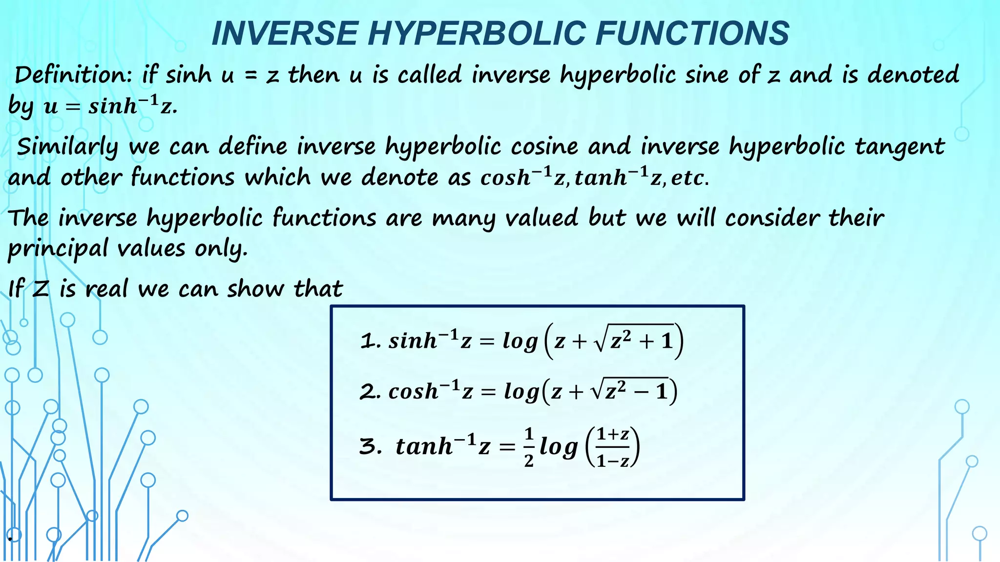 INVERSE HYPERBOLIC FUNCTIONS
Definition: if sinh u = z then u is called inverse hyperbolic sine of z and is denoted
by 𝒖 = 𝒔𝒊𝒏𝒉−𝟏𝒛.
Similarly we can define inverse hyperbolic cosine and inverse hyperbolic tangent
and other functions which we denote as 𝒄𝒐𝒔𝒉−𝟏𝒛, 𝒕𝒂𝒏𝒉−𝟏𝒛, 𝒆𝒕𝒄.
The inverse hyperbolic functions are many valued but we will consider their
principal values only.
If Z is real we can show that
1. 𝒔𝒊𝒏𝒉−𝟏𝒛 = 𝒍𝒐𝒈 𝒛 + 𝒛𝟐 + 𝟏
2. 𝒄𝒐𝒔𝒉−𝟏
𝒛 = 𝒍𝒐𝒈 𝒛 + 𝒛𝟐 − 𝟏
3. 𝒕𝒂𝒏𝒉−𝟏
𝒛 =
𝟏
𝟐
𝒍𝒐𝒈
𝟏+𝒛
𝟏−𝒛
.
 