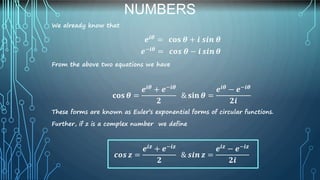 NUMBERS
We already know that
𝒆𝒊𝜽 = 𝐜𝐨𝐬 𝜽 + 𝒊 𝒔𝒊𝒏 𝜽
𝒆−𝒊𝜽 = 𝒄𝒐𝒔 𝜽 − 𝒊 𝒔𝒊𝒏 𝜽
From the above two equations we have
𝐜𝐨𝐬 𝜽 =
𝒆𝒊𝜽 + 𝒆−𝒊𝜽
𝟐
& 𝐬𝐢𝐧 𝜽 =
𝒆𝒊𝜽 − 𝒆−𝒊𝜽
𝟐𝒊
These forms are known as Euler’s exponential forms of circular functions.
Further, if z is a complex number we define
𝒄𝒐𝒔 𝒛 =
𝒆𝒊𝒛
+ 𝒆−𝒊𝒛
𝟐
& 𝒔𝒊𝒏 𝒛 =
𝒆𝒊𝒛
− 𝒆−𝒊𝒛
𝟐𝒊
 
