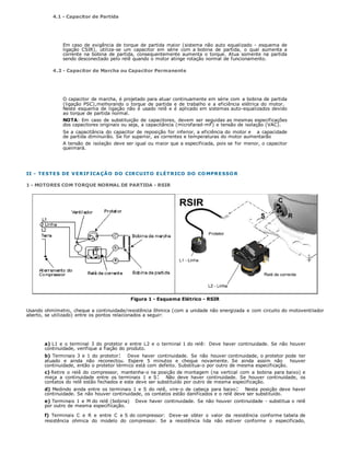 4.1 - Capacitor de Partida
Em caso de exigência de torque de partida maior (sistema não auto equalizado - esquema de
ligação CSIR), utiliza-se um capacitor em série com a bobina de partida, o qual aumenta a
corrente na bobina de partida, consequentemente aumenta o torque. Atua somente na partida
sendo desconectado pelo relê quando o motor atinge rotação normal de funcionamento.
4.2 - Capacitor de Marcha ou Capacitor Permanente
O capacitor de marcha, é projetado para atuar continuamente em série com a bobina de partida
(ligação PSC),melhorando o torque de partida e de trabalho e a eficiência elétrica do motor.
Neste esquema de ligação não é usado relê e é aplicado em sistemas auto-equalizados devido
ao torque de partida normal.
NOTA: Em caso de substituição de capacitores, devem ser seguidas as mesmas especificações
dos capacitores originais ou seja, a capacitância (microfarad-mF) e tensão de isolação (VAC).
Se a capacitância do capacitor de reposição for inferior, a eficiência do motor e a capacidade
de partida diminuirão. Se for superior, as correntes e temperaturas do motor aumentarão
A tensão de isolação deve ser igual ou maior que a especificada, pois se for menor, o capacitor
queimará.
II - TESTES DE VERIFICAÇÃO DO CIRCUITO ELÉTRICO DO COMPRESSOR
1 - MOTORES COM TORQUE NORMAL DE PARTIDA - RSIR
Figura 1 - Esquema Elétrico - RSIR
Usando ohmímetro, cheque a continuidade/resistência ôhmica (com a unidade não energizada e com circuito do motoventilador
aberto, se utilizado) entre os pontos relacionados a seguir:
a) L1 e o terminal 3 do protetor e entre L2 e o terminal 1 do relê: Deve haver continuidade. Se não houver
continuidade, verifique a fiação do produto.
b) Terminais 3 e 1 do protetor: Deve haver continuidade. Se não houver continuidade, o protetor pode ter
atuado e ainda não reconectou. Espere 5 minutos e cheque novamente. Se ainda assim não houver
continuidade, então o protetor térmico está com defeito. Substitua-o por outro de mesma especificação.
c) Retire o relê do compressor, mantenha-o na posição de montagem (na vertical com a bobina para baixo) e
meça a continuidade entre os terminais 1 e S: Não deve haver continuidade. Se houver continuidade, os
contatos do relê estão fechados e este deve ser substituído por outro de mesma especificação.
d) Medindo ainda entre os terminais 1 e S do relê, vire-o de cabeça para baixo: Nesta posição deve haver
continuidade. Se não houver continuidade, os contatos estão danificados e o relê deve ser substituído.
e) Terminais 1 e M do relê (bobina) Deve haver continuidade. Se não houver continuidade - substitua o relê
por outro de mesma especificação.
f) Terminais C e R e entre C e S do compressor: Deve-se obter o valor da resistência conforme tabela de
resistência ohmica do modelo do compressor. Se a resistência lida não estiver conforme o especificado,
 