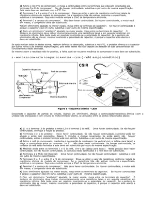 c) Retire o relê PTC do compressor, e meça a continuidade entre os terminais que estavam conectados aos
terminais S e R do compressor: Se não houver continuidade, substitua-o por outro de mesma especificação.
Este teste deve ser realizado com o PTC frio.
d) Terminais C e R e entre C e S do compressor: Deve-se obter o valor da resistência conforme tabela de
resistência ohmica do modelo do compressor. Se a resistência lida não estiver conforme o especificado,
substitua o compressor. Faça esta medida sempre a 25oC de temperatura ambiente.
e) Terminal C e carcaça do compressor: Não deve haver continuidade. Se houver continuidade, o motor está
em massa, o compressor deve ser substituído.
f) Com ohmímetro ajustado na menor escala, meça entre os terminais do capacitor: Se houver continuidade é
porque o capacitor está em curto, substitua-o por outro de mesma especificação.
g) Com um ohmímetro “analógico” ajustado na maior escala, meça entre os terminais do capacitor: O
ponteiro do ohmímetro deve indicar momentaneamente uma resistência baixa e em seguida estabilizar em
resistência infinita. Este teste pode ser repetido invertendo-se a polaridade do capacitor. Se o ponteiro do
ohmímetro não se mexer, mesmo invertendo a polaridade do capacitor, é porque o capacitor está aberto e
deve ser substituído.
Se após realizar todos os testes acima, nenhum defeito for detectado, substitua o relê PTC, o protetor térmico e o capacitor
por outros novos e de mesmas especificações, pois estes testes não são capazes de detectar se suas características de
funcionamento estão alteradas.
Se mesmo assim o resultado não for positivo, a falha pode ser na parte mecânica do compressor e este deve ser substituído.
5 - MOTORES CO M ALTO TORQUE DE PARTIDA - CSIR ( relê amperométrico)
Figura 5 - Esquema Elétrico - CSIR
Desconecte o capacitor de partida do circuito. Usando um ohmímetro, cheque a continuidade/resistência ôhmica (com a
unidade não energizada e com circuito do motoventilador aberto, se utilizado) entre os pontos relacionados abaixo:
a) L1 e o terminal 3 do protetor e entre L2 e o terminal 2 do relê: Deve haver continuidade. Se não houver
continuidade, verifique a fiação do produto.
b) Terminais 3 e 1 do protetor: Deve haver continuidade. Se não houver continuidade, o protetor pode ter
atuado e ainda não reconectou. Espere 5 minutos e cheque novamente. Se ainda assim não houver
continuidade, então o protetor térmico está com defeito. Substitua-o por outro de mesma especificação.
c) Retire o relê do compressor, mantenha-o na posição de montagem (na vertical com a bobina para baixo) e
meça a continuidade entre os terminais 1 e S: Não deve haver continuidade. Se houver continuidade, os
contatos do relê estão fechados e este deve ser substituído por outro de mesma especificação.
d) Medindo ainda entre os terminais 1 e S do relê, vire-o de cabeça para baixo: Nesta posição deve haver
continuidade. Se não houver continuidade, os contatos estão danificados e o relê deve ser substituído.
e) Terminais 2 e M do relê (bobina): Deve haver continuidade. Se não houver continuidade - substitua o relê
por outro de mesma especificação.
f) Terminais C e R e entre C e S do compressor: Deve-se obter o valor da resistência conforme tabela de
resistência ohmica do modelo do compressor. Se a resistência lida não estiver conforme o especificado,
substitua o compressor. Faça esta medida sempre a 25oC de temperatura ambiente.
g) Terminal C e carcaça do compressor: Não deve haver continuidade. Se houver continuidade, o motor está
em massa, o compressor deve ser substituído.
h) Com ohmímetro ajustado na menor escala, meça entre os terminais do capacitor: Se houver continuidade
é porque o capacitor está em curto, substitua-o por outro de mesma especificação.
i) Com um ohmímetro “analógico” ajustado na maior escala, meça entre os terminais do capacitor: O
ponteiro do ohmímetro deve indicar momentaneamente uma resistência baixa e em seguida estabilizar em
resistência infinita. Este teste pode ser repetido invertendo-se a polaridade do capacitor. Se o ponteiro do
ohmímetro não se mexer, mesmo invertendo a polaridade do capacitor, é porque o capacitor está aberto e
deve ser substituído.
 
