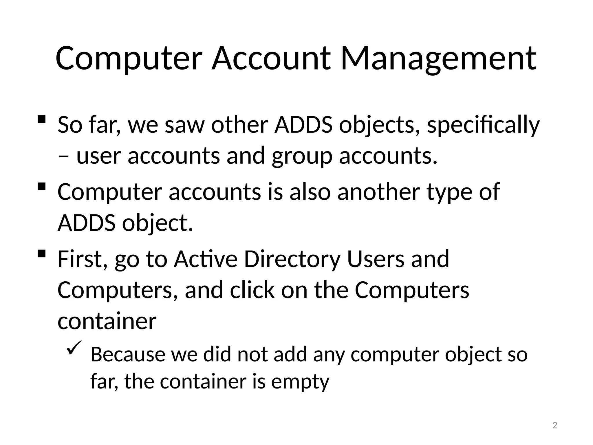 2
Computer Account Management
 So far, we saw other ADDS objects, specifically
– user accounts and group accounts.
 Computer accounts is also another type of
ADDS object.
 First, go to Active Directory Users and
Computers, and click on the Computers
container
 Because we did not add any computer object so
far, the container is empty
 