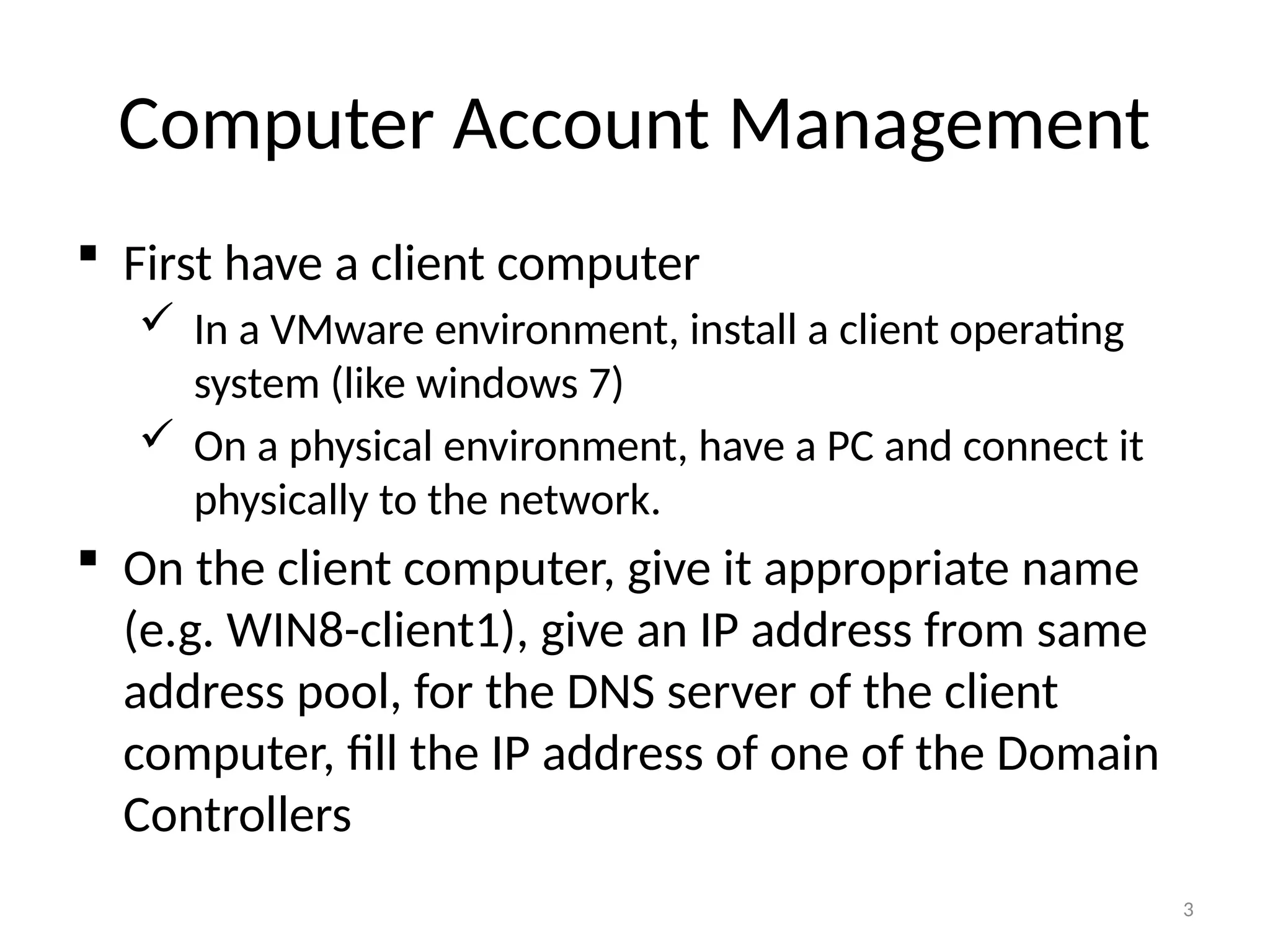 3
Computer Account Management
 First have a client computer
 In a VMware environment, install a client operating
system (like windows 7)
 On a physical environment, have a PC and connect it
physically to the network.
 On the client computer, give it appropriate name
(e.g. WIN8-client1), give an IP address from same
address pool, for the DNS server of the client
computer, fill the IP address of one of the Domain
Controllers
 