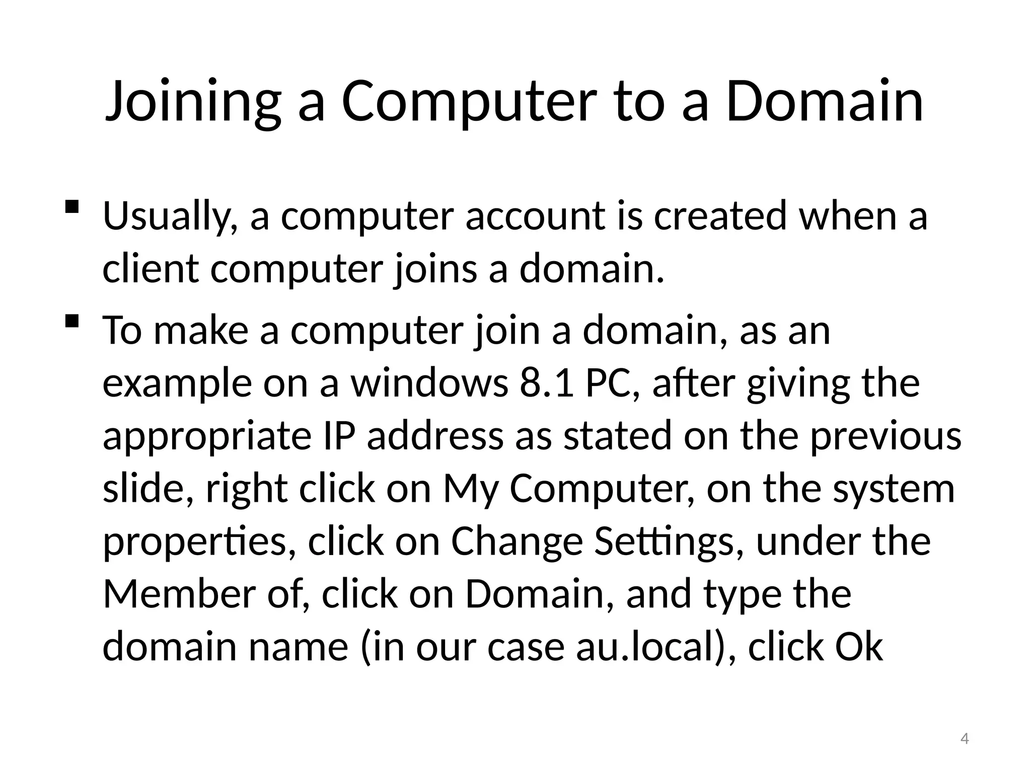 4
Joining a Computer to a Domain
 Usually, a computer account is created when a
client computer joins a domain.
 To make a computer join a domain, as an
example on a windows 8.1 PC, after giving the
appropriate IP address as stated on the previous
slide, right click on My Computer, on the system
properties, click on Change Settings, under the
Member of, click on Domain, and type the
domain name (in our case au.local), click Ok
 