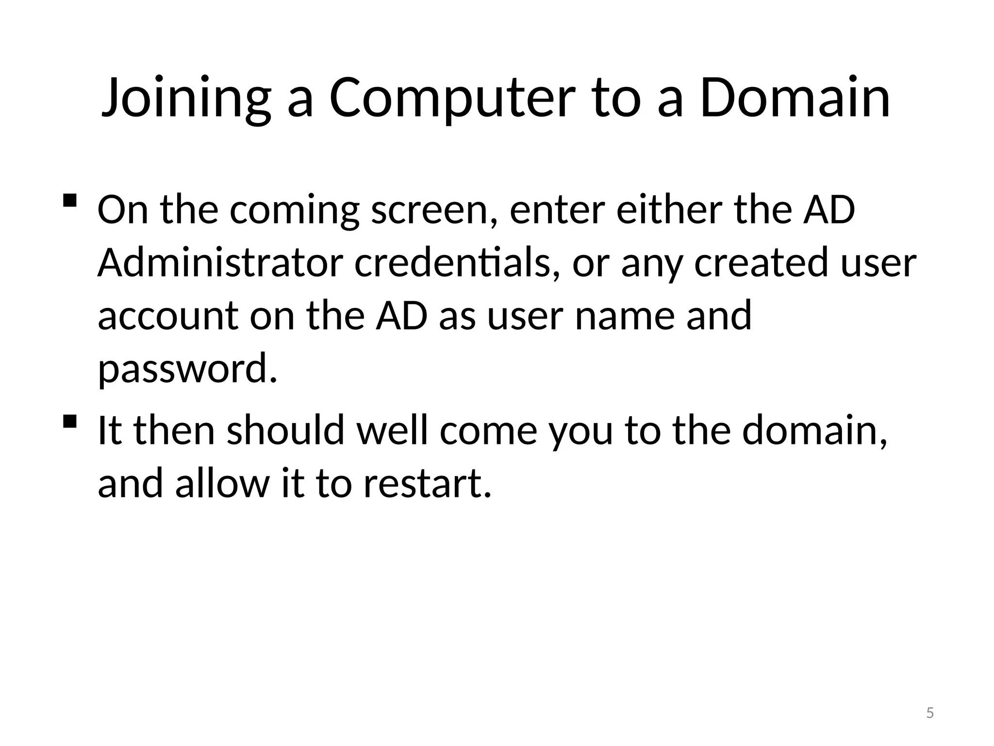 5
Joining a Computer to a Domain
 On the coming screen, enter either the AD
Administrator credentials, or any created user
account on the AD as user name and
password.
 It then should well come you to the domain,
and allow it to restart.
 