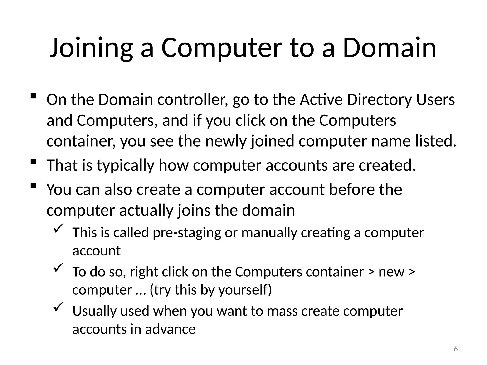 6
Joining a Computer to a Domain
 On the Domain controller, go to the Active Directory Users
and Computers, and if you click on the Computers
container, you see the newly joined computer name listed.
 That is typically how computer accounts are created.
 You can also create a computer account before the
computer actually joins the domain
 This is called pre-staging or manually creating a computer
account
 To do so, right click on the Computers container > new >
computer … (try this by yourself)
 Usually used when you want to mass create computer
accounts in advance
 