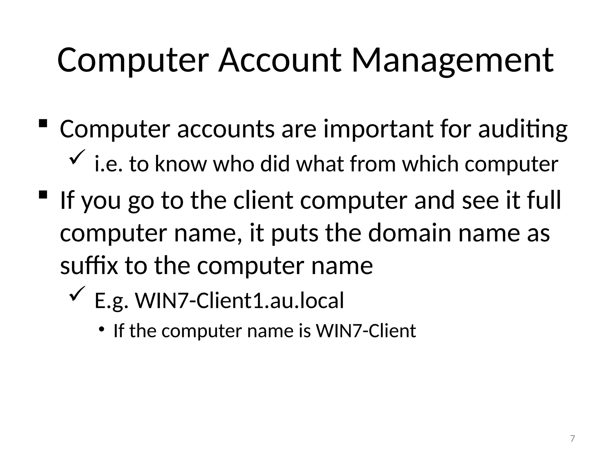 7
Computer Account Management
 Computer accounts are important for auditing
 i.e. to know who did what from which computer
 If you go to the client computer and see it full
computer name, it puts the domain name as
suffix to the computer name
 E.g. WIN7-Client1.au.local
• If the computer name is WIN7-Client
 
