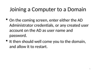 5
Joining a Computer to a Domain
 On the coming screen, enter either the AD
Administrator credentials, or any created user
account on the AD as user name and
password.
 It then should well come you to the domain,
and allow it to restart.
 