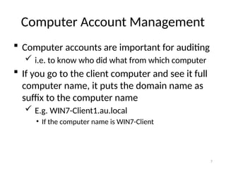 7
Computer Account Management
 Computer accounts are important for auditing
 i.e. to know who did what from which computer
 If you go to the client computer and see it full
computer name, it puts the domain name as
suffix to the computer name
 E.g. WIN7-Client1.au.local
• If the computer name is WIN7-Client
 