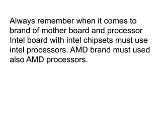 Always remember when it comes to
brand of mother board and processor
Intel board with intel chipsets must use
intel processors. AMD brand must used
also AMD processors.
 
