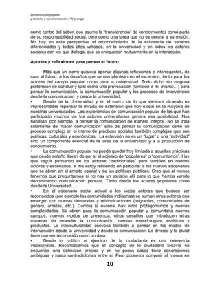 Comunicación popular
y derecho a la comunicación / W Uranga
10
como centro del saber, que asume la “transferencia” de conocimientos como parte
de su responsabilidad social, pero como una tarea que no es central a su misión.
No hay en esta perspectiva el reconocimiento de la existencia de saberes
diferenciados y todos ellos valiosos, en la universidad y en todos los actores
sociales con los que dialoga, que se enriquecen mutuamente en la interacción.
Aportes y reflexiones para pensar el futuro
Más que un cierre quisiera aportar algunas reflexiones e interrogantes, de
cara al futuro, a los desafíos que se nos plantean en el escenario, tanto para los
actores del campo popular como para la universidad. Todo dicho sin ninguna
pretensión de concluir y casi como una provocación (también a mí mismo…) para
pensar la comunicación, la comunicación popular y los procesos de intervención
desde la comunicación y desde la universidad.
• Desde de la Universidad y en el marco de lo que venimos diciendo es
imprescindible repensar la mirada de extensión que hoy existe en la mayoría de
nuestras universidades. Las experiencias de comunicación popular de las que han
participado muchos de los actores universitarios genera esa posibilidad. Nos
habilitan, por ejemplo, a pensar la comunicación de manera integral. No se trata
solamente de “hacer comunicación” sino de pensar la comunicación como un
proceso complejo en el marco de prácticas sociales también complejas que son
políticas, culturales y económicas. La extensión no es un “lugar” o una “actividad”
sino un componente esencial de la tarea de la universidad y a la producción de
conocimiento.
• La comunicación popular no puede quedar hoy limitada a aquellas prácticas
que desde antaño llevan de por sí el adjetivo de “populares” o “comunitarios”. Hay
que seguir pensando en los actores “tradicionales” pero también en nuevos
actores y escenarios. Y me estoy refiriendo en particular a los nuevos escenarios
que se abren en el ámbito estatal y de las políticas públicas. Creo que al menos
tenemos que preguntarnos si no hay un espacio allí para lo que hemos venido
denominando comunicación popular. Tanto desde los actores populares como
desde la Universidad.
• En el escenario social actual a los viejos actores que buscan ser
reconocidos (por ejemplo las comunidades indígenas) se suman otros actores que
emergen con nuevas demandas y reivindicaciones (migrantes, comunidades de
género, artistas, etc.). Cambia la escena, hay otros protagonismos y nuevas
complejidades. Se abren para la comunicación popular y comunitaria nuevos
campos, nuevos modos de presencia, otros desafíos que introducen otras
maneras de entender la comunicación, nuevas metodologías, estéticas y
productos. La interculturalidad convoca también a pensar en los modos de
intervención desde la universidad y desde la comunicación. Lo diverso y lo plural
tiene que ser reconocido como un dato.
• Desde lo político el ejercicio de la ciudadanía es una referencia
insoslayable. Reconozcamos que el concepto de lo ciudadano todavía no
encuentra una definición precisa y en no pocos casos tiene concreciones
ambiguas y hasta contradictorias entre si. Pero podemos convenir al menos en
 