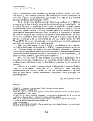 Comunicación popular
y derecho a la comunicación / W Uranga
11
que la ciudadanía no puede pensarse hoy “sólo en términos jurídicos, sino como
una actitud y una condición asociada a la reivindicación de ser reconocido, de
tener arte y parte en las decisiones que afectan a la vida en sus múltiples
dimensiones” (Carta de Porto Alegre, 2010).
• La ley de Servicios de Comunicación Audiovisual aprobada en el 2009 fue
un paso importantísimo en el proceso de democratización de la comunicación y de
la política. Pero ese no puede ser el único frente de batalla. Es necesario pensar
en el desarrollo de una ciudadanía comunicacional ciudadanía comunicacional que
“en el marco de los procesos políticos y culturales, permita la participación creativa
y protagónica de las personas como forma de eliminar la concentración de poder
de cualquier tipo para, así, construir y consolidar nuevas democracias”. Es decir,
“una nueva ciudadanía comunicativa que contribuya a la plena vigencia de los
derechos humanos y de las condiciones de una vida digna” (Carta de Porto
Alegre, 2010). Es pensar estrategias de comunicación desde los actores populares
y en todos los espacios de la vida política y social.
• Creo que es tiempo de retomar el antiguo y muy latinoamericano concepto
de Políticas Nacionales de Comunicación (PNC) y preguntarnos cómo se traduce
hoy. ¿Podemos hablar de políticas de comunicación? ¿Tenemos y podemos
hablar de políticas públicas de comunicación atravesando no sólo lo estrictamente
comunicacional sino transversalmente el conjunto de las políticas públicas? ¿Qué
papel tenemos y podemos jugar allí los comunicadores?
• No se puede dejar de lado tampoco el campo de la producción, de la
creación de mensajes y productos, de las industrias culturales. Hay un llamado a
involucrarnos en este terreno para no dejar todo en manos de los personeros del
mercado.
• Sumado a lo anterior propongo debatir la idea de la Universidad Pública
como un actor político protagónico en la construcción social. No para
embanderarnos con una sola causa, con una sola postura partidaria o sectorial.
Pero sí para asumir nuestro compromiso indeclinable como partícipes del
escenario público.
Salta, 1 de setiembre de 2011
Bibliografía
FREIRE, P.; ¿Extensión o comunicación?, Siglo Veintiuno Editores, Mexico.
CARTA DE PORTO ALEGRE, 2010
MATA, M.C. (2011), Comunicación popular. Continuidades, transformaciones, desafíos. Revista
Oficios Terrestres. La Plata. UNLP
ALFARO, R. M. (2000), Culturas populares y comunicación participativa: en la ruta de las
redefiniciones. Revista Razón y palabra. Rev. Razón y Palabra, La Paz.
KAPLUN, G. (2006), Políticas de comunicación: cambios y resistencias. FELAFACS, Bogotá
FCE-UNER (2009), Construyendo comunidades, La
Crujía, Buenos Aires
TORO, J. y RODRIGUES, N. (2001); Comunicación para la movilización social en la construcción
de bienes públicos. BID, Bogotá.
 