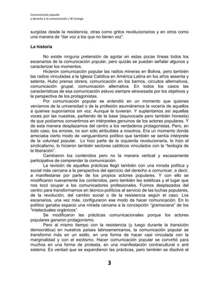 Comunicación popular
y derecho a la comunicación / W Uranga
3
surgidas desde la resistencia, otras como gritos revolucionarios y en otros como
una manera de “dar voz a los que no tienen voz”.
La historia
No existe ninguna pretensión de agotar en estas pocas líneas todos los
escenarios de la comunicación popular, pero quizás se puedan señalar algunos y
caracterizar los momentos.
Hicieron comunicación popular las radios mineras en Bolivia, pero también
las radios vinculadas a la Iglesia Católica en América Latina en los años sesenta y
setenta. Hubo prensa obrera, comunicación en los barrios, circuitos alternativos,
comunicación grupal, comunicación alternativa. En todos los casos las
características de esa comunicación estuvo siempre atravesada por los objetivos y
la perspectiva de los protagonistas.
Por comunicación popular se entendió en un momento que quienes
veníamos de la universidad o de la profesión asumiéramos la vocería de aquellos
a quienes suponíamos sin voz. Aunque la tuvieran. Y suplantamos así aquellas
voces por las nuestras, partiendo de la base (equivocada pero también honesta)
de que podíamos convertirnos en intérpretes genuinos de los actores populares. Y
de esta manera desplazamos del centro a los verdaderos protagonistas. Pero, en
todo caso, los errores, no son sólo atribuibles a nosotros. Era un momento donde
arreciaba cierto modo de vanguardismo político que también se sentía intérprete
de la voluntad popular. Lo hizo parte de la izquierda revolucionaria, lo hizo el
sindicalismo, lo hicieron también sectores católicos vinculados con la “teología de
la liberación”.
Cambiaron los contenidos pero no la manera vertical y escasamente
participativa de comprender la comunicación.
La revisión de aquellas prácticas llegó también con una mirada política y
social más cercana a la perspectiva del ejercicio del derecho a comunicar, a decir,
a manifestarse por parte de los propios actores populares. Y con ello se
modificaron nuevamente los contenidos, pero también las estéticas y el lugar que
nos tocó ocupar a los comunicadores profesionales. Fuimos desplazados del
centro para transformarnos en técnico-políticos al servicio de las luchas populares,
de la revolución, del cambio social o de la resistencia según el caso. Los
escenarios, una vez más, configuraron ese modo de hacer comunicación. En lo
político ganaba espacio una mirada cercana a la concepción “gramsciana” de los
“intelectuales orgánicos”.
Se modificaron las prácticas comunicacionales porque los actores
populares ganaron protagonismo.
Pero al mismo tiempo con la resistencia (y luego durante la transición
democrática) en nuestros países latinoamericanos, la comunicación popular se
transformó más en un estilo, en una forma de hacer casi vinculada con la
marginalidad y con el exotismo. Hacer comunicación popular se convirtió para
muchos en una forma de protesta, en una manifestación contracultural o anti
sistema. Es verdad que se expandieron las prácticas, pero también se disolvió el
 