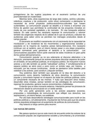 Comunicación popular
y derecho a la comunicación / W Uranga
4
protagonismo de los sujetos populares en el escenario confuso de una
posmodernidad sin modernidad.
Mientras tanto, otras experiencias de larga data (radios, centros culturales,
colectivos creativos y de producción, entre otros) comenzaron a plantearse la
necesidad de armar proyectos político-económico-culturales que fuesen
sustentables. La comunicación popular se desafió a sí misma a encontrar una
forma de gestión que permitiese la continuidad de los proyectos iniciados en
medio de una sociedad capitalista y de mercado. En esa búsqueda estamos
todavía. En este camino fue necesario repensar la comunicación y retomar
también las exigencias respecto de la calidad de lo que se produce y estudiar las
audiencias para saber cómo se percibían los mensajes producidos desde el
campo popular.
El escenario se modificó nuevamente con el crecimiento de la capacidad de
movilización y de incidencia de los movimientos y organizaciones sociales y
populares en la mayoría de nuestros países latinoamericanos. Era necesario
continuar con el reclamo, pero al mismo tiempo pasar a una etapa propositiva,
generar normativas para garantizar el derecho a la comunicación. Los
comunicadores populares fueron parte esencial de estas iniciativas en gran parte
de los países latinoamericanos.
Comunicación popular ya no era solamente el discurso alternativo o la
denuncia, precisamente porque los actores populares discutían espacios de poder
en el Estado, en las políticas públicas, en el espacio público. Se incluyeron nuevos
actores y con ello también se perdió “radicalidad” política. Y simultáneamente el
espacio público se abrió poco a poco como un ámbito viejo, por historia, y
renovado, por las nuevas condiciones, donde se plantearon otras batallas para
visibilizar a los actores, para construir y disputar sentidos.
Hoy podemos decir también que apoyada en la idea del derecho a la
comunicación como derecho habilitante de otros derechos, la comunicación
popular y comunitaria ingresó en el espacio de todas las políticas públicas, como
un componente necesario de las mismas. Y hubo que descubrir otros modos,
desarrollar otras miradas, pensar también en las estrategias de comunicación,
repensar los productos, generar nuevos conocimientos y habilidades.
Entiendo que en este momento estamos. Intentando pensar los procesos de
intervención desde la comunicación en un doble sentido.
Por una parte generando junto a los actores populares acciones,
propuestas y metodologías de comunicación que reflejen sus derechos, sus
aspiraciones y, al mismo tiempo, sus estéticas.
Por otro lado desarrollando estrategias comunicacionales para incidir en las
políticas públicas y, simultáneamente, impulsando las formas para que los propios
actores populares protagonicen el surgimiento de políticas de comunicación.
Hay todavía un largo camino para recorrer.
Las marcas del camino
Me parece oportuno que en este marco de encuentro entre los actores de la
comunicación popular, las organizaciones sociales y comunitarias y la universidad,
 