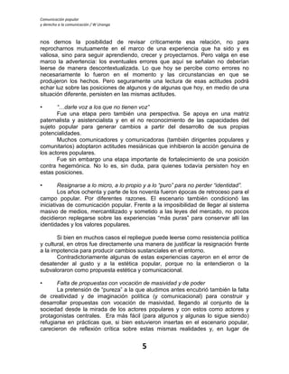 Comunicación popular
y derecho a la comunicación / W Uranga
5
nos demos la posibilidad de revisar críticamente esa relación, no para
reprocharnos mutuamente en el marco de una experiencia que ha sido y es
valiosa, sino para seguir aprendiendo, crecer y proyectarnos. Pero valga en ese
marco la advertencia: los eventuales errores que aquí se señalan no deberían
leerse de manera descontextualizada. Lo que hoy se percibe como errores no
necesariamente lo fueron en el momento y las circunstancias en que se
produjeron los hechos. Pero seguramente una lectura de esas actitudes podrá
echar luz sobre las posiciones de algunos y de algunas que hoy, en medio de una
situación diferente, persisten en las mismas actitudes.
• “…darle voz a los que no tienen voz”
Fue una etapa pero también una perspectiva. Se apoya en una matriz
paternalista y asistencialista y en el no reconocimiento de las capacidades del
sujeto popular para generar cambios a partir del desarrollo de sus propias
potencialidades.
Muchos comunicadores y comunicadoras (también dirigentes populares y
comunitarios) adoptaron actitudes mesiánicas que inhibieron la acción genuina de
los actores populares.
Fue sin embargo una etapa importante de fortalecimiento de una posición
contra hegemónica. No lo es, sin duda, para quienes todavía persisten hoy en
estas posiciones.
• Resignarse a lo micro, a lo propio y a lo “puro” para no perder “identidad”.
Los años ochenta y parte de los noventa fueron épocas de retroceso para el
campo popular. Por diferentes razones. El escenario también condicionó las
iniciativas de comunicación popular. Frente a la imposibilidad de llegar al sistema
masivo de medios, mercantilizado y sometido a las leyes del mercado, no pocos
decidieron replegarse sobre las experiencias “más puras” para conservar allí las
identidades y los valores populares.
Si bien en muchos casos el repliegue puede leerse como resistencia política
y cultural, en otros fue directamente una manera de justificar la resignación frente
a la impotencia para producir cambios sustanciales en el entorno.
Contradictoriamente algunas de estas experiencias cayeron en el error de
desatender al gusto y a la estética popular, porque no la entendieron o la
subvaloraron como propuesta estética y comunicacional.
• Falta de propuestas con vocación de masividad y de poder
La pretensión de “pureza” a la que aludimos antes encubrió también la falta
de creatividad y de imaginación política (y comunicacional) para construir y
desarrollar propuestas con vocación de masividad, llegando al conjunto de la
sociedad desde la mirada de los actores populares y con estos como actores y
protagonistas centrales. Era más fácil (para algunos y algunas lo sigue siendo)
refugiarse en prácticas que, si bien estuvieron insertas en el escenario popular,
carecieron de reflexión crítica sobre estas mismas realidades y, en lugar de
 