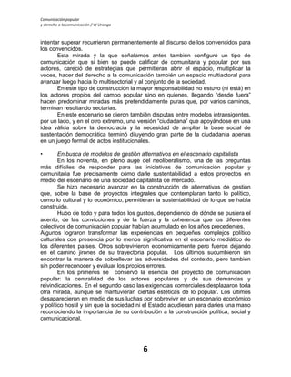 Comunicación popular
y derecho a la comunicación / W Uranga
6
intentar superar recurrieron permanentemente al discurso de los convencidos para
los convencidos.
Esta mirada y la que señalamos antes también configuró un tipo de
comunicación que si bien se puede calificar de comunitaria y popular por sus
actores, careció de estrategias que permitieran abrir el espacio, multiplicar la
voces, hacer del derecho a la comunicación también un espacio multiactoral para
avanzar luego hacia lo multisectorial y al conjunto de la sociedad.
En este tipo de construcción la mayor responsabilidad no estuvo (ni está) en
los actores propios del campo popular sino en quienes, llegando “desde fuera”
hacen predominar miradas más pretendidamente puras que, por varios caminos,
terminan resultando sectarias.
En este escenario se dieron también disputas entre modelos intransigentes,
por un lado, y en el otro extremo, una versión “ciudadana” que apoyándose en una
idea válida sobre la democracia y la necesidad de ampliar la base social de
sustentación democrática terminó diluyendo gran parte de la ciudadanía apenas
en un juego formal de actos institucionales.
• En busca de modelos de gestión alternativos en el escenario capitalista
En los noventa, en pleno auge del neoliberalismo, una de las preguntas
más difíciles de responder para las iniciativas de comunicación popular y
comunitaria fue precisamente cómo darle sustentabilidad a estos proyectos en
medio del escenario de una sociedad capitalista de mercado.
Se hizo necesario avanzar en la construcción de alternativas de gestión
que, sobre la base de proyectos integrales que contemplaran tanto lo político,
como lo cultural y lo económico, permitieran la sustentabilidad de lo que se había
construido.
Hubo de todo y para todos los gustos, dependiendo de dónde se pusiera el
acento, de las convicciones y de la fuerza y la coherencia que los diferentes
colectivos de comunicación popular habían acumulado en los años precedentes.
Algunos lograron transformar las experiencias en pequeños complejos político
culturales con presencia por lo menos significativa en el escenario mediático de
los diferentes países. Otros sobrevivieron económicamente pero fueron dejando
en el camino jirones de su trayectoria popular. Los últimos sucumbieron sin
encontrar la manera de sobrellevar las adversidades del contexto, pero también
sin poder reconocer y evaluar los propios errores.
En los primeros se conservó la esencia del proyecto de comunicación
popular: la centralidad de los actores populares y de sus demandas y
reivindicaciones. En el segundo caso las exigencias comerciales desplazaron toda
otra mirada, aunque se mantuvieran ciertas estéticas de lo popular. Los últimos
desaparecieron en medio de sus luchas por sobrevivir en un escenario económico
y político hostil y sin que la sociedad ni el Estado acudieran para darles una mano
reconociendo la importancia de su contribución a la construcción política, social y
comunicacional.
 