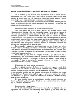 Comunicación popular
y derecho a la comunicación / W Uranga
7
Algo de lo que aprendimos (… y tenemos que aprender todavía)
De lo relatado (y de muchas otras experiencias que no caben en esta
presentación pero que forman parte de la riqueza invaluable de la comunicación
popular y comunitaria en el continente latinomaericano) surgen muchos
aprendizajes que pueden enriquecer nuestra experiencia actual.
Algunos son los que siguen, insistiendo nuevamente en que no hay en este
mirada la pretensión de agotar los señalamientos sino de invitar a la reflexión que
critique, corrija y complemente.
• La intencionalidad educativa de la comunicación popular
Las experiencias de comunicación popular en América Latina están
indisolublemente ligadas a las de educación popular. Una buena manera de
entender esta vinculación sería repasar los textos de Paulo Freire (1998), en
particular ¿Extensión o comunicación? Allí no sólo se expone la relación
indisoluble entre los dos campos disciplinares, sino que también se señalan las
condiciones y los recorridos que los procesos de comunicación deben tomar en
cuenta para producir cambios sustanciales a partir del reconocimiento del sujeto
popular como actor protagónico. Se critica además el modelo de extensión que
hoy nosotros cuestionamos en la Universidad.
Comunicación y educación son tradiciones que se vinculan así mismo
desde la práctica.. Desde sus comienzos mediante la alfabetización por radio, pero
luego a través del reconocimiento de aportes mutuos entre los dos campos, de la
incorporación de las tecnologías de comunicación a la educación y de los recursos
educativos a la comunicación.
Advirtiendo que se trata de campos diferentes, que educación no es
comunicación y que la comunicación no es educación, la comunicación popular y
comunitaria nos enseñó y nos puso a practicar que existen zonas grises de
intersección. Y que la comunicación popular siempre ha tenido y continúa
mostrando una intencionalidad educativa.
• El sentido crítico como actitud permanente
Es un aspecto esencial a destacar. La comunicación popular, a partir de la
centralidad de los actores, ha sido siempre contracultural y contra hegemónica.
Por este camino resultó sumamente crítica de todos los modelos.
La comunicación popular fue una escuela permanente de criticidad, de mirada
desde otro lugar. Precisamente desde el lugar de quienes no resultan favorecidos
por el sistema, de quienes tienen que encontrar las maneras para hacerse oír y
para hacerse comprender.
En este sentido desde la comunicación popular emergió siempre otro
discurso, alternativo, diferente, para debatir con el poder e instalar otras miradas
que no fueran las dominantes.
• Los contenidos y los procesos
Frente a la industria de la comunicación que privilegió el impacto, y con ese
argumento las estrategias del marketing para lograrlo y los productos que
 