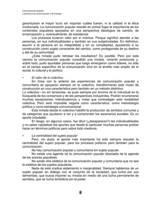 Comunicación popular
y derecho a la comunicación / W Uranga
8
garantizaran el mayor lucro sin importar cuáles fueran, ni la calidad ni la ética
involucrada. La comunicación popular rescató en primer lugar la importancia de los
contenidos populares apoyados en una perspectiva ideológica de cambio, de
emancipación y, eventualmente, de resistencia.
Los procesos tuvieron valor por sí mismos. Porque significó atender a las
personas, en sus individualidades y también en sus subjetividades. En definitiva:
asumir a la persona en su integralidad y en su complejidad, apostando a su
construcción como sujeto consciente del cambio, como protagonista de su destino
y del de su comunidad.
¿Esta mirada pudo retrasar los resultados? Es posible. Pero por este
camino la comunicación popular consolidó una mirada, cimentó posiciones y,
sobre todo, pudo apuntalar personas que luego emergieron como líderes, no sólo
en el campo específico de la comunicación sino en el ámbito más amplio de lo
social, lo cultural y lo político.
• El valor de lo colectivo
En línea con lo anterior las experiencias de comunicación popular y
comunitaria se apoyaron siempre en lo colectivo, transformando este modo de
construcción en una característica pero también en un método distintivo.
Lo colectivo –no sin tensiones- se puso siempre por encima de lo individual en la
búsqueda de los consensos y de las perspectivas incluyentes. Podrán enumerarse
muchas excepciones, individualismos y notas que contradigan esta modalidad
colectiva. Pero será imposible negarla como característica, como metodología
política y como estrategia comunicacional.
Esta mirada desde lo colectivo habilitó la producción de sentidos comunes y
de categorías que ayudaron a ver y a comprender los escenarios sociales. Es un
aporte indudable.
El riesgo, en algunos casos, fue diluir (¿desaparecer?) las individualidades
y no saber capitalizar los aportes que desde lo particular muchas personas podían
hacer en términos políticos pero sobre todo creativos.
• La centralidad del sujeto popular
Pero, sin duda, el aporte más importante ha sido siempre rescatar la
centralidad del sujeto popular, para los procesos políticos pero también para la
comunicación.
No hay comunicación popular y comunitaria sin sujeto popular.
No existe una agenda de la comunicación popular disociada de la agenda
de los actores populares.
No existe otra estética de la comunicación popular y comunitaria que no sea
la estética de los sujetos populares.
Nada de esto implica aislamiento o marginalidad. Siempre hablamos de un
sujeto popular en diálogo con el conjunto de la sociedad, que lucha por sus
demandas, que busca imponer su mirada en medio de una lucha permanente de
sentidos, que es lucha simbólica por el poder.
 