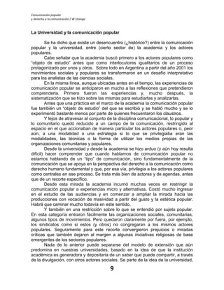 Comunicación popular
y derecho a la comunicación / W Uranga
9
La Universidad y la comunicación popular
Se ha dicho que existe un desencuentro (¿histórico?) entre la comunicación
popular y la universidad, entre (cierto sector de) la academia y los actores
populares.
Cabe señalar que la academia buscó primero a los actores populares como
“objeto de estudio” antes que como interlocutores igualitarios de un proceso
protagonizado por unos y otros. Sobre todo en Argentina a partir del año 2001 los
movimientos sociales y populares se transformaron en un desafío interpretativo
para los analistas de las ciencias sociales.
En la misma línea, aunque ubicadas antes en el tiempo, las experiencias de
comunicación popular se anticiparon en mucho a las reflexiones que pretendieron
comprenderla. Primero fueron las experiencias y, mucho después, la
sistematización que se hizo sobre las mismas para estudiarlas y analizarlas.
Antes que una práctica en el marco de la academia la comunicación popular
fue también un “objeto de estudio” del que se escribió y se habló mucho y se lo
experimentó bastante menos por parte de quienes frecuentaron los claustros.
Y lejos de atravesar al conjunto de la disciplina comunicacional, lo popular y
lo comunitario quedó reducido a un campo de la comunicación, restringido al
espacio en el que accionaban de manera particular los actores populares o, peor
aún, a una modalidad o una estrategia si lo que se privilegiaba eran las
modalidades, las técnicas o la forma de utilizar los medios propias de las
organizaciones comunitarias y populares.
Desde la universidad y desde la academia se hizo arduo (y aún hoy resulta
difícil) hacer comprender que cuando hablamos de comunicación popular no
estamos hablando de un “tipo” de comunicación, sino fundamentalmente de la
comunicación que se apoya en la perspectiva del derecho a la comunicación como
derecho humano fundamental y que, por esa vía, privilegia a los actores populares
como centrales en ese proceso. Se trata más bien de actores y de agendas, antes
que de un recorte específico.
Desde esta mirada la academia incurrió muchas veces en restringir la
comunicación popular a experiencias micro y alternativas. Costó mucho ingresar
en el estudio de las audiencias y en comenzar a ampliar la mirada hacia las
producciones con vocación de masividad a partir del gusto y la estética popular.
Habrá que caminar mucho todavía en este sentido.
Y también en una restricción sobre lo que se entendió por sujeto popular.
En esta categoría entraron fácilmente las organizaciones sociales, comunitarias,
algunos tipos de movimientos. Pero quedaron claramente por fuera, por ejemplo,
los sindicatos como si estos (y otros) no congregaran a los mismos actores
populares. Seguramente para este recorte convergieron prejuicios o miradas
críticas que también dejaron al margen a algunas iniciativas religiosas de base
emergentes de los sectores populares.
Nada de lo anterior puede separarse del modelo de extensión que aún
predomina en nuestras universidades, basado en la idea de que la institución
académica es generadora y depositaria de un saber que puede compartir, a través
de la divulgación, con otros actores sociales. Se parte de la idea de la universidad,
 