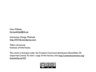 Hans Põldoja
hans.poldoja@tlu.ee

Interaction Design Methods
http://iﬁ7156.wordpress.com

Tallinn University
Institute of Informatics

This work is licensed under the Creative Commons Attribution-ShareAlike 3.0
Unported License. To view a copy of this license, visit http://creativecommons.org/
licenses/by-sa/3.0/
 