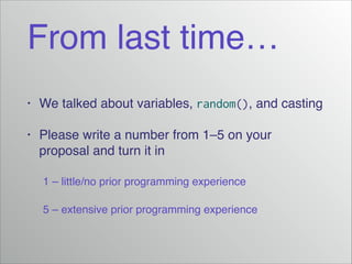 From last time…
•

We talked about variables, random(), and casting!

•

Please write a number from 1–5 on your
proposal and turn it in!

! 1 – little/no prior programming experience!
!

5 – extensive prior programming experience

 