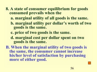 8. A state of consumer equilibrium for goods
  consumed prevails when the
   a. marginal utility of all goods is the same.
   b. marginal utility per dollar’s worth of two
     goods is the same.
   c. price of two goods is the same.
   d. marginal cost per dollar spent on two
     goods is the same.
B. When the marginal utility of two goods is
  the same, the consumer cannot increase
  his/her level of satisfaction by purchasing
  more of either good.
                                    56
 