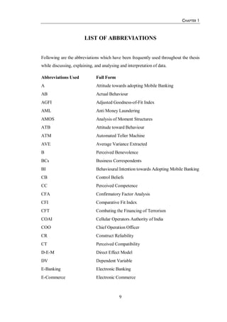 CHAPTER 1
9
LIST OF ABBREVIATIONS
Following are the abbreviations which have been frequently used throughout the thesis
while discussing, explaining, and analysing and interpretation of data.
Abbreviations Used Full Form
A Attitude towards adopting Mobile Banking
AB Actual Behaviour
AGFI Adjusted Goodness-of-Fit Index
AML Anti Money Laundering
AMOS Analysis of Moment Structures
ATB Attitude toward Behaviour
ATM Automated Teller Machine
AVE Average Variance Extracted
B Perceived Benevolence
BCs Business Correspondents
BI Behavioural Intention towards Adopting Mobile Banking
CB Control Beliefs
CC Perceived Competence
CFA Confirmatory Factor Analysis
CFI Comparative Fit Index
CFT Combating the Financing of Terrorism
COAI Cellular Operators Authority of India
COO Chief Operation Officer
CR Construct Reliability
CT Perceived Compatibility
D-E-M Direct Effect Model
DV Dependent Variable
E-Banking Electronic Banking
E-Commerce Electronic Commerce
 