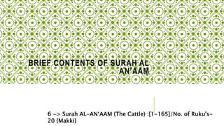BRIEF CONTENTS OF SURAH AL
AN’AAM
6 -> Surah AL-AN‘AAM (The Cattle) :[1-165]/No. of Ruku's-
20 {Makki}
 