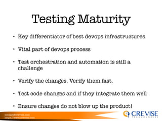 contact@crevise.com
https://www.crevise.com
@muktaa
Testing Maturity
• Key differentiator of best devops infrastructures
• Vital part of devops process
• Test orchestration and automation is still a
challenge
• Verify the changes. Verify them fast.
• Test code changes and if they integrate them well
• Ensure changes do not blow up the product!
 