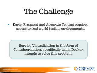 contact@crevise.com
https://www.crevise.com
@muktaa
The Challenge
• Early, Frequent and Accurate Testing requires
access to real world testing environments.
Service Virtualization in the form of
Containerization, speciﬁcally using Docker,
intends to solve this problem.
 