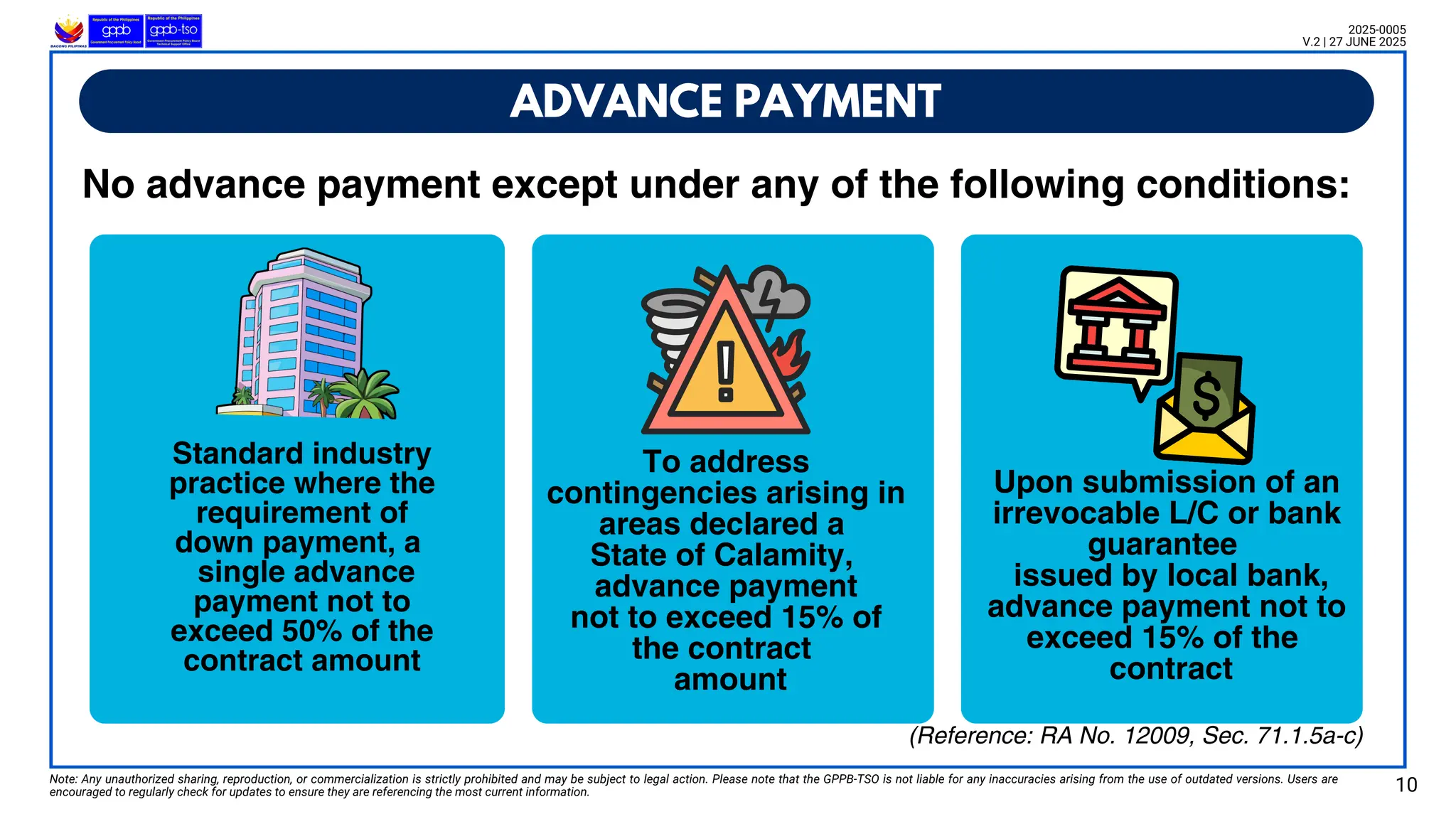 No advance payment except under any of the following conditions:
ADVANCE PAYMENT
Note: Any unauthorized sharing, reproduction, or commercialization is strictly prohibited and may be subject to legal action. Please note that the GPPB-TSO is not liable for any inaccuracies arising from the use of outdated versions. Users are
encouraged to regularly check for updates to ensure they are referencing the most current information. 10
2025-0005
V.2 | 27 JUNE 2025
(Reference: RA No. 12009, Sec. 71.1.5a-c)
Standard industry
practice where the
requirement of
down payment, a
single advance
payment not to
exceed 50% of the
contract amount
To address
contingencies arising in
areas declared a
State of Calamity,
advance payment
not to exceed 15% of
the contract
amount
Upon submission of an
irrevocable L/C or bank
guarantee
issued by local bank,
advance payment not to
exceed 15% of the
contract
 