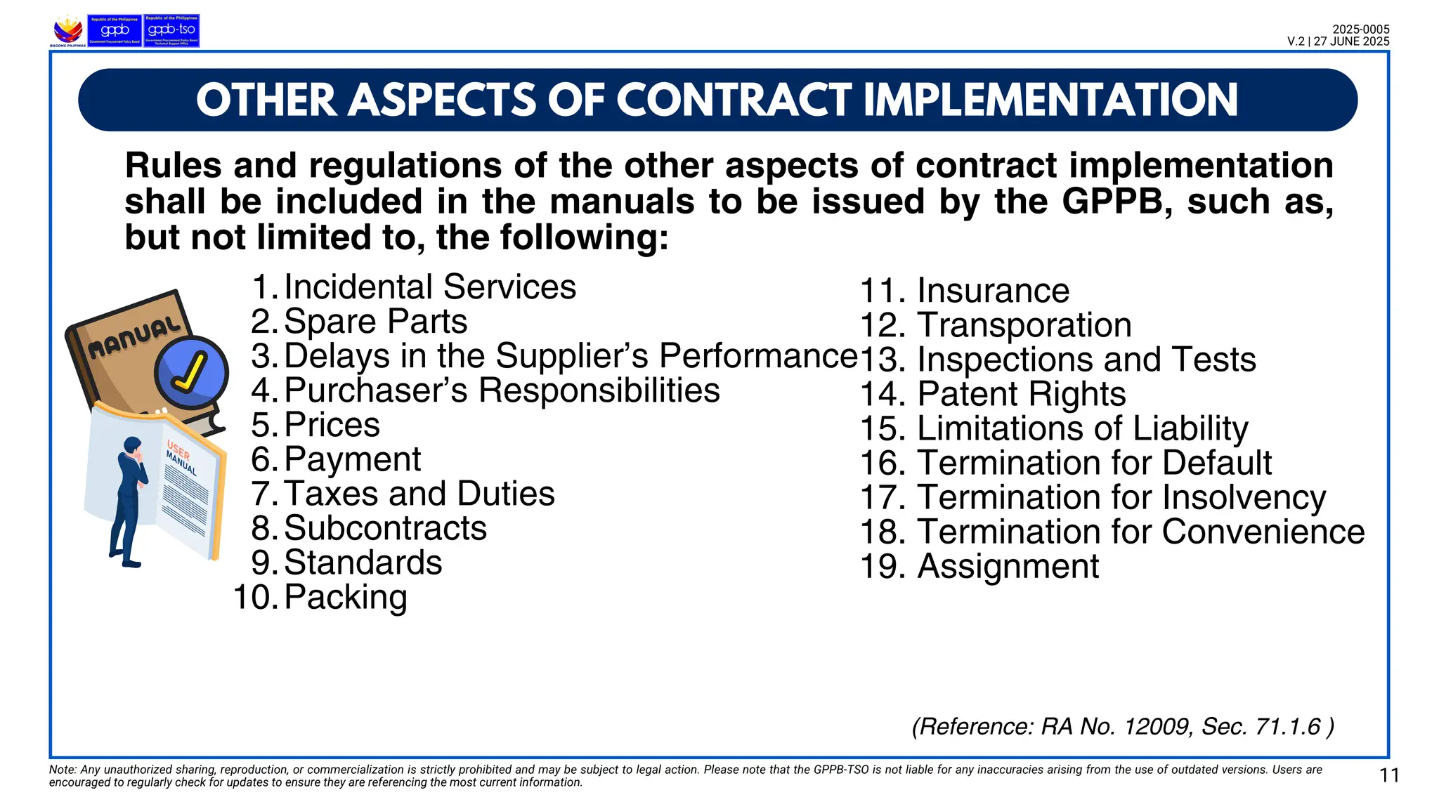 1.Incidental Services
2.Spare Parts
3.Delays in the Supplier’s Performance
4.Purchaser’s Responsibilities
5.Prices
6.Payment
7.Taxes and Duties
8.Subcontracts
9.Standards
10.Packing
OTHER ASPECTS OF CONTRACT IMPLEMENTATION
Note: Any unauthorized sharing, reproduction, or commercialization is strictly prohibited and may be subject to legal action. Please note that the GPPB-TSO is not liable for any inaccuracies arising from the use of outdated versions. Users are
encouraged to regularly check for updates to ensure they are referencing the most current information. 11
2025-0005
V.2 | 27 JUNE 2025
Rules and regulations of the other aspects of contract implementation
shall be included in the manuals to be issued by the GPPB, such as,
but not limited to, the following:
11. Insurance
12. Transporation
13. Inspections and Tests
14. Patent Rights
15. Limitations of Liability
16. Termination for Default
17. Termination for Insolvency
18. Termination for Convenience
19. Assignment
(Reference: RA No. 12009, Sec. 71.1.6 )
 