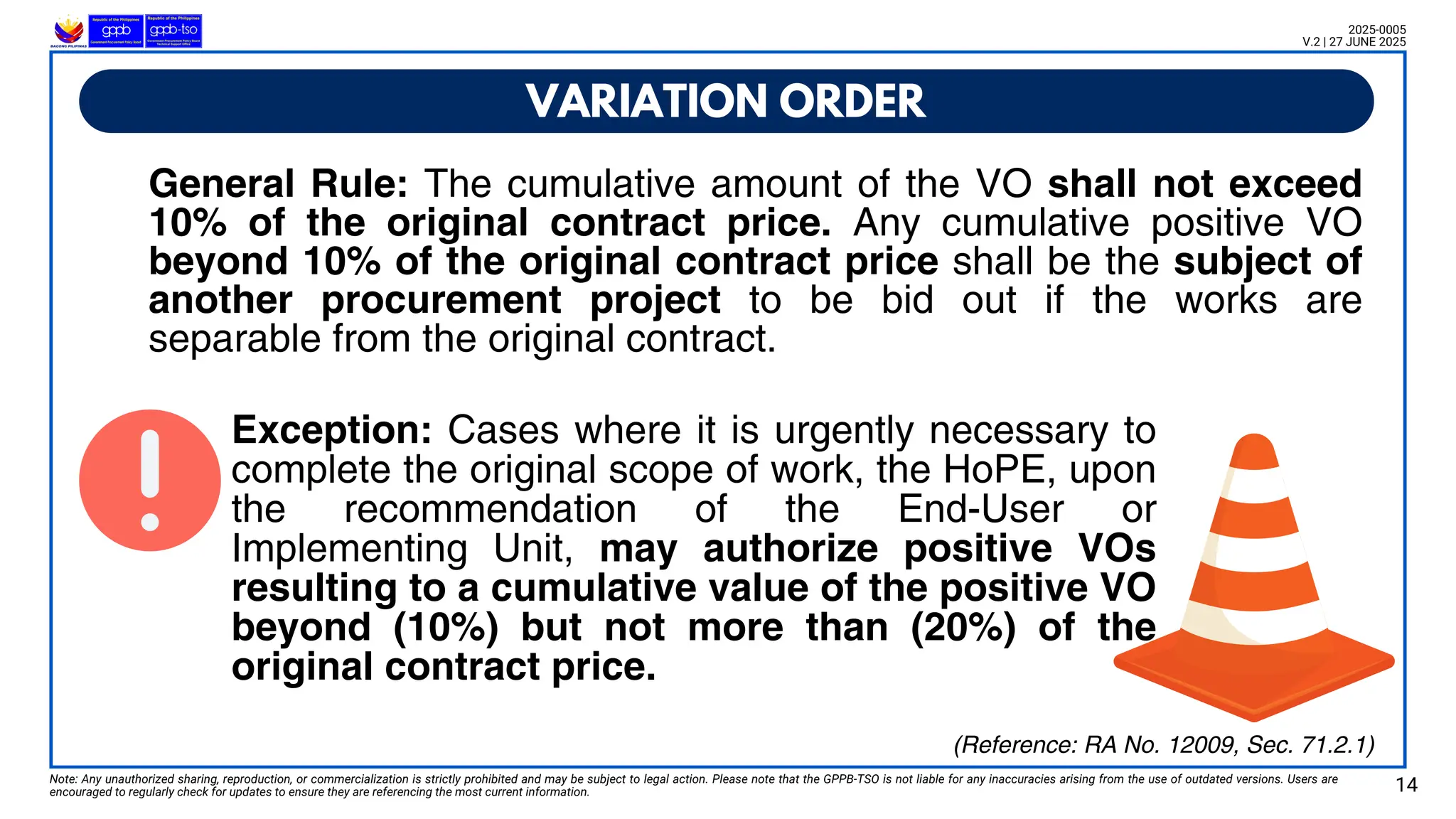 VARIATION ORDER
Note: Any unauthorized sharing, reproduction, or commercialization is strictly prohibited and may be subject to legal action. Please note that the GPPB-TSO is not liable for any inaccuracies arising from the use of outdated versions. Users are
encouraged to regularly check for updates to ensure they are referencing the most current information. 14
2025-0005
V.2 | 27 JUNE 2025
General Rule: The cumulative amount of the VO shall not exceed
10% of the original contract price. Any cumulative positive VO
beyond 10% of the original contract price shall be the subject of
another procurement project to be bid out if the works are
separable from the original contract.
Exception: Cases where it is urgently necessary to
complete the original scope of work, the HoPE, upon
the recommendation of the End-User or
Implementing Unit, may authorize positive VOs
resulting to a cumulative value of the positive VO
beyond (10%) but not more than (20%) of the
original contract price.
(Reference: RA No. 12009, Sec. 71.2.1)
 