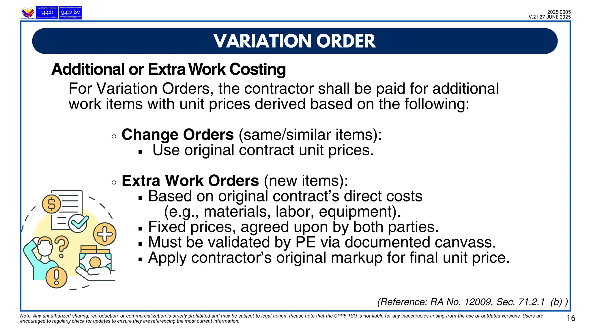For Variation Orders, the contractor shall be paid for additional
work items with unit prices derived based on the following:
Change Orders (same/similar items):
Use original contract unit prices.
Extra Work Orders (new items):
Based on original contract’s direct costs
(e.g., materials, labor, equipment).
Fixed prices, agreed upon by both parties.
Must be validated by PE via documented canvass.
Apply contractor’s original markup for final unit price.
VARIATION ORDER
Note: Any unauthorized sharing, reproduction, or commercialization is strictly prohibited and may be subject to legal action. Please note that the GPPB-TSO is not liable for any inaccuracies arising from the use of outdated versions. Users are
encouraged to regularly check for updates to ensure they are referencing the most current information. 16
2025-0005
V.2 | 27 JUNE 2025
(Reference: RA No. 12009, Sec. 71.2.1 (b) )
Additional or ExtraWork Costing
 