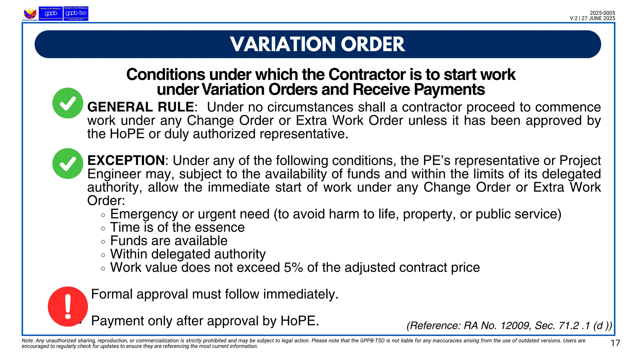 Note: Any unauthorized sharing, reproduction, or commercialization is strictly prohibited and may be subject to legal action. Please note that the GPPB-TSO is not liable for any inaccuracies arising from the use of outdated versions. Users are
encouraged to regularly check for updates to ensure they are referencing the most current information.
GENERAL RULE: Under no circumstances shall a contractor proceed to commence
work under any Change Order or Extra Work Order unless it has been approved by
the HoPE or duly authorized representative.
EXCEPTION: Under any of the following conditions, the PE’s representative or Project
Engineer may, subject to the availability of funds and within the limits of its delegated
authority, allow the immediate start of work under any Change Order or Extra Work
Order:
Emergency or urgent need (to avoid harm to life, property, or public service)
Time is of the essence
Funds are available
Within delegated authority
Work value does not exceed 5% of the adjusted contract price
Formal approval must follow immediately.
Payment only after approval by HoPE.
Conditions under which the Contractor is to start work
underVariation Orders and Receive Payments
VARIATION ORDER
17
2025-0005
V.2 | 27 JUNE 2025
(Reference: RA No. 12009, Sec. 71.2 .1 (d ))
 