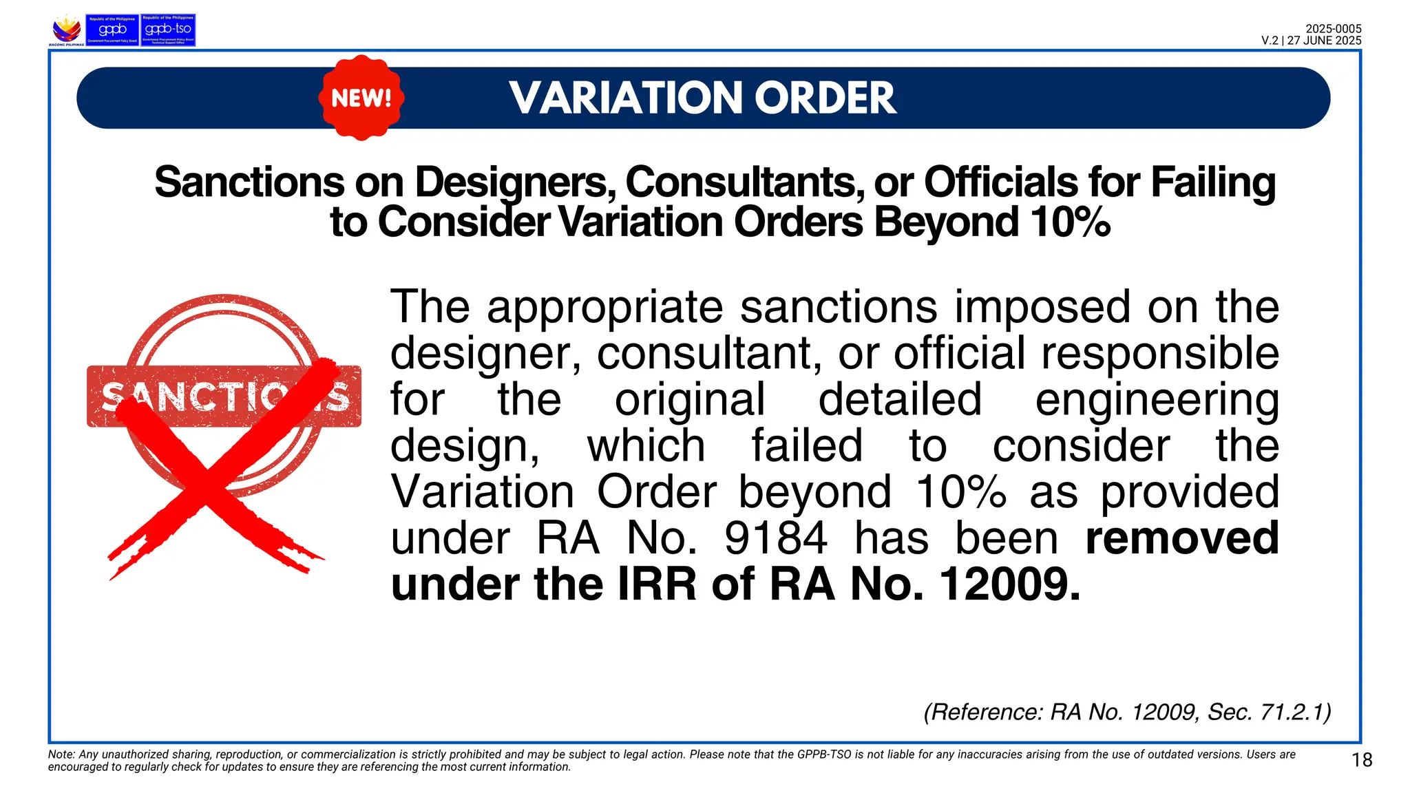 The appropriate sanctions imposed on the
designer, consultant, or official responsible
for the original detailed engineering
design, which failed to consider the
Variation Order beyond 10% as provided
under RA No. 9184 has been removed
under the IRR of RA No. 12009.
VARIATION ORDER
Note: Any unauthorized sharing, reproduction, or commercialization is strictly prohibited and may be subject to legal action. Please note that the GPPB-TSO is not liable for any inaccuracies arising from the use of outdated versions. Users are
encouraged to regularly check for updates to ensure they are referencing the most current information. 18
2025-0005
V.2 | 27 JUNE 2025
(Reference: RA No. 12009, Sec. 71.2.1)
Sanctions on Designers, Consultants, or Officials for Failing
to ConsiderVariation Orders Beyond 10%
 