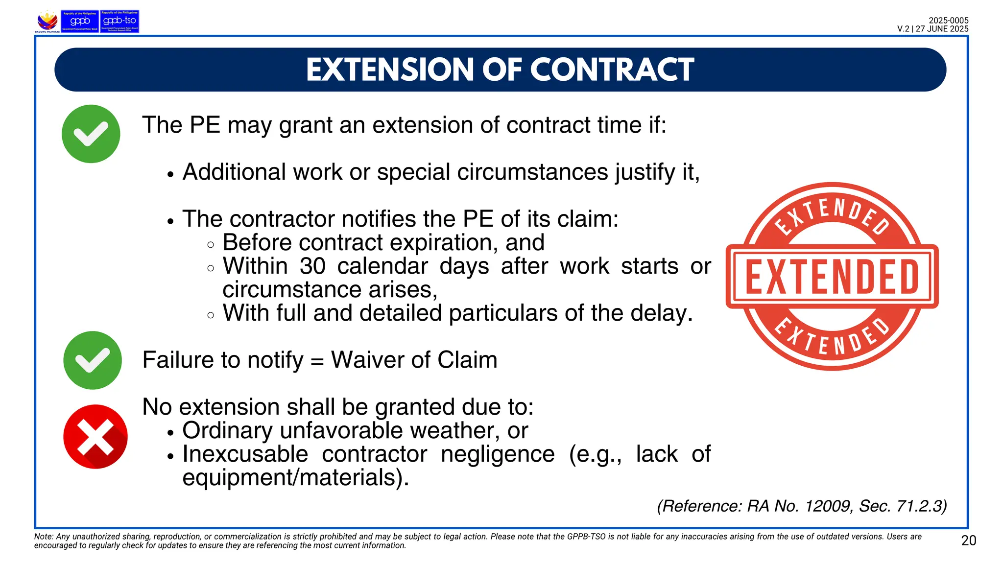 The PE may grant an extension of contract time if:
Additional work or special circumstances justify it,
The contractor notifies the PE of its claim:
Before contract expiration, and
Within 30 calendar days after work starts or
circumstance arises,
With full and detailed particulars of the delay.
Failure to notify = Waiver of Claim
No extension shall be granted due to:
Ordinary unfavorable weather, or
Inexcusable contractor negligence (e.g., lack of
equipment/materials).
EXTENSION OF CONTRACT
Note: Any unauthorized sharing, reproduction, or commercialization is strictly prohibited and may be subject to legal action. Please note that the GPPB-TSO is not liable for any inaccuracies arising from the use of outdated versions. Users are
encouraged to regularly check for updates to ensure they are referencing the most current information. 20
2025-0005
V.2 | 27 JUNE 2025
(Reference: RA No. 12009, Sec. 71.2.3)
 