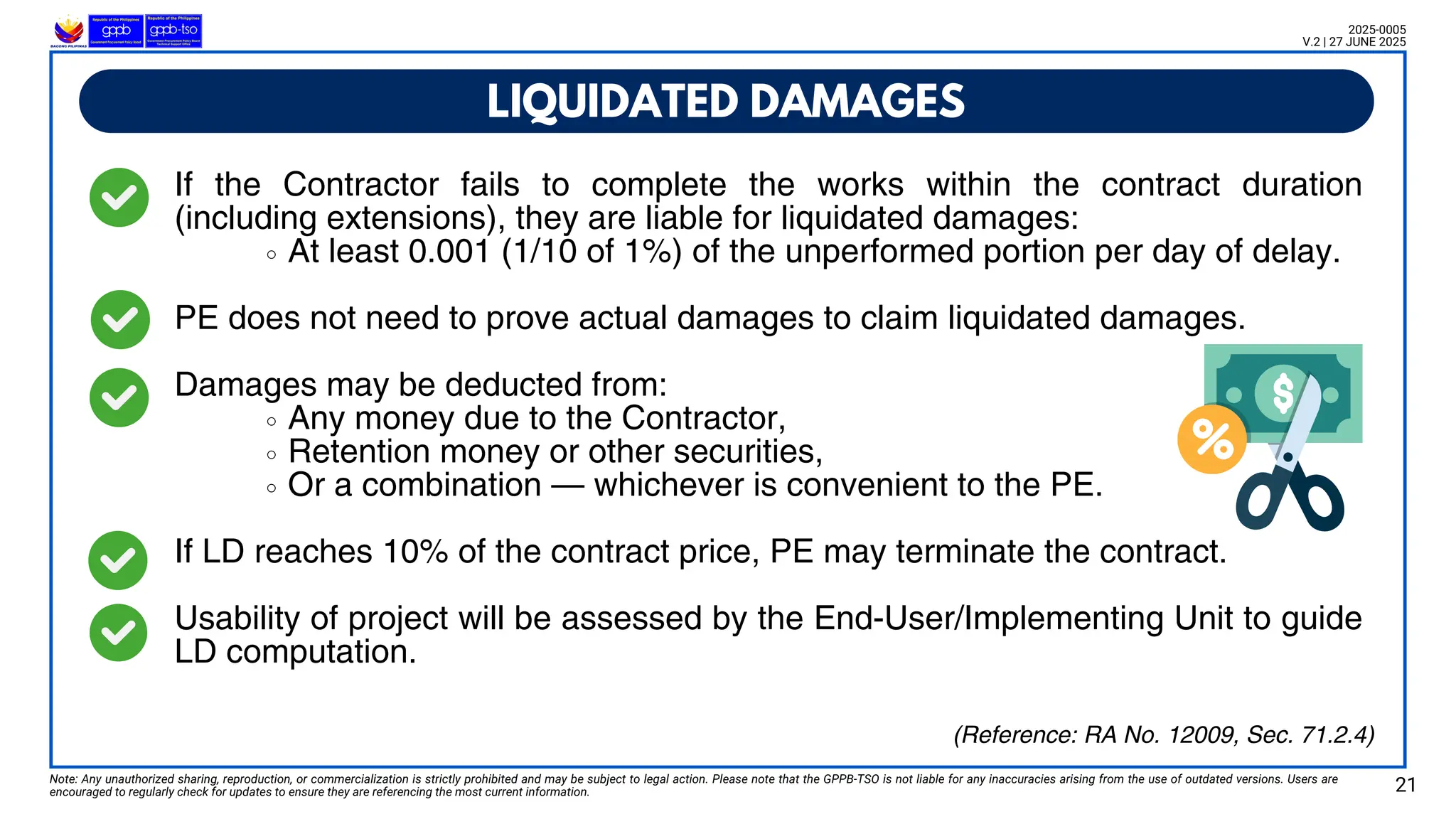 If the Contractor fails to complete the works within the contract duration
(including extensions), they are liable for liquidated damages:
At least 0.001 (1/10 of 1%) of the unperformed portion per day of delay.
PE does not need to prove actual damages to claim liquidated damages.
Damages may be deducted from:
Any money due to the Contractor,
Retention money or other securities,
Or a combination — whichever is convenient to the PE.
If LD reaches 10% of the contract price, PE may terminate the contract.
Usability of project will be assessed by the End-User/Implementing Unit to guide
LD computation.
LIQUIDATED DAMAGES
Note: Any unauthorized sharing, reproduction, or commercialization is strictly prohibited and may be subject to legal action. Please note that the GPPB-TSO is not liable for any inaccuracies arising from the use of outdated versions. Users are
encouraged to regularly check for updates to ensure they are referencing the most current information. 21
2025-0005
V.2 | 27 JUNE 2025
(Reference: RA No. 12009, Sec. 71.2.4)
 
