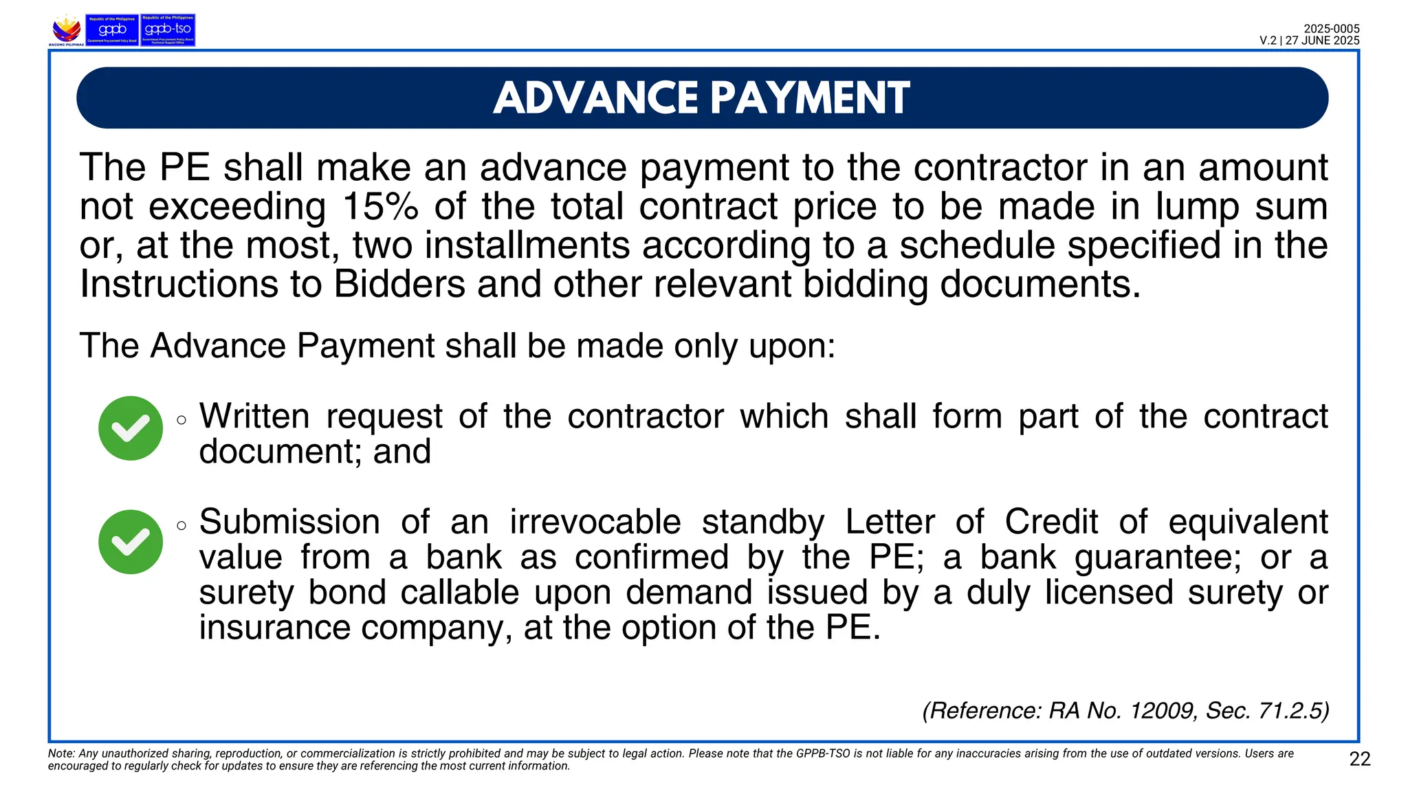 The Advance Payment shall be made only upon:
Written request of the contractor which shall form part of the contract
document; and
Submission of an irrevocable standby Letter of Credit of equivalent
value from a bank as confirmed by the PE; a bank guarantee; or a
surety bond callable upon demand issued by a duly licensed surety or
insurance company, at the option of the PE.
ADVANCE PAYMENT
Note: Any unauthorized sharing, reproduction, or commercialization is strictly prohibited and may be subject to legal action. Please note that the GPPB-TSO is not liable for any inaccuracies arising from the use of outdated versions. Users are
encouraged to regularly check for updates to ensure they are referencing the most current information. 22
2025-0005
V.2 | 27 JUNE 2025
(Reference: RA No. 12009, Sec. 71.2.5)
The PE shall make an advance payment to the contractor in an amount
not exceeding 15% of the total contract price to be made in lump sum
or, at the most, two installments according to a schedule specified in the
Instructions to Bidders and other relevant bidding documents.
 