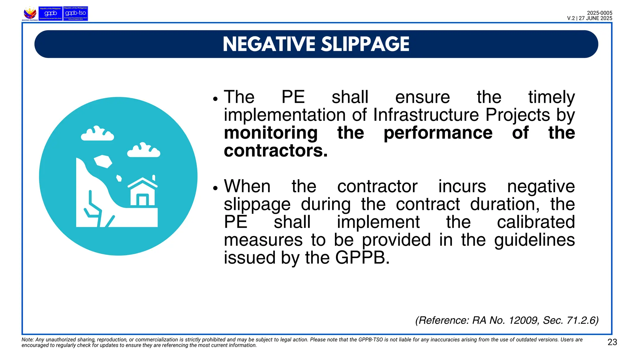 The PE shall ensure the timely
implementation of Infrastructure Projects by
monitoring the performance of the
contractors.
When the contractor incurs negative
slippage during the contract duration, the
PE shall implement the calibrated
measures to be provided in the guidelines
issued by the GPPB.
NEGATIVE SLIPPAGE
Note: Any unauthorized sharing, reproduction, or commercialization is strictly prohibited and may be subject to legal action. Please note that the GPPB-TSO is not liable for any inaccuracies arising from the use of outdated versions. Users are
encouraged to regularly check for updates to ensure they are referencing the most current information. 23
2025-0005
V.2 | 27 JUNE 2025
(Reference: RA No. 12009, Sec. 71.2.6)
 