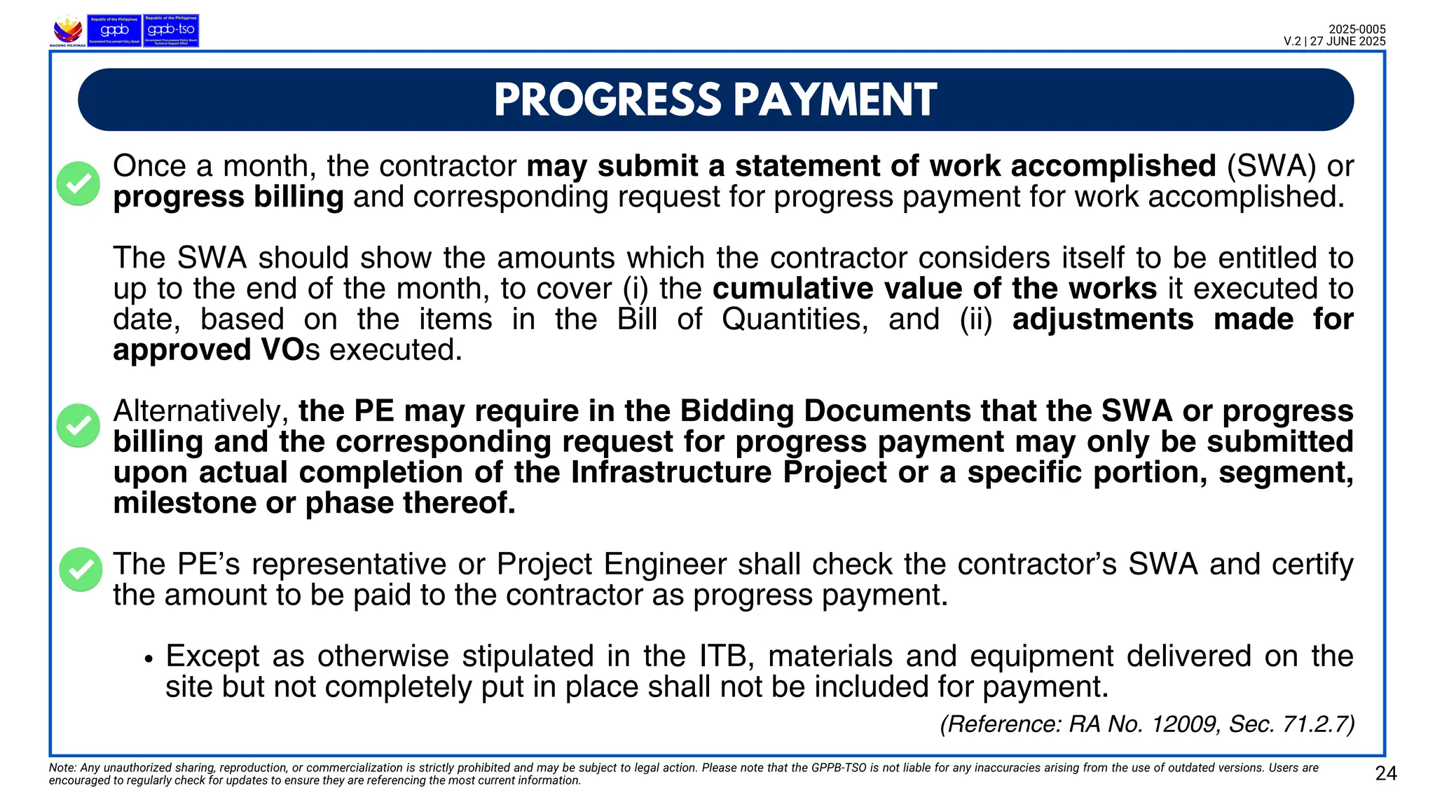 Once a month, the contractor may submit a statement of work accomplished (SWA) or
progress billing and corresponding request for progress payment for work accomplished.
The SWA should show the amounts which the contractor considers itself to be entitled to
up to the end of the month, to cover (i) the cumulative value of the works it executed to
date, based on the items in the Bill of Quantities, and (ii) adjustments made for
approved VOs executed.
Alternatively, the PE may require in the Bidding Documents that the SWA or progress
billing and the corresponding request for progress payment may only be submitted
upon actual completion of the Infrastructure Project or a specific portion, segment,
milestone or phase thereof.
The PE’s representative or Project Engineer shall check the contractor’s SWA and certify
the amount to be paid to the contractor as progress payment.
Except as otherwise stipulated in the ITB, materials and equipment delivered on the
site but not completely put in place shall not be included for payment.
PROGRESS PAYMENT
Note: Any unauthorized sharing, reproduction, or commercialization is strictly prohibited and may be subject to legal action. Please note that the GPPB-TSO is not liable for any inaccuracies arising from the use of outdated versions. Users are
encouraged to regularly check for updates to ensure they are referencing the most current information. 24
2025-0005
V.2 | 27 JUNE 2025
(Reference: RA No. 12009, Sec. 71.2.7)
 