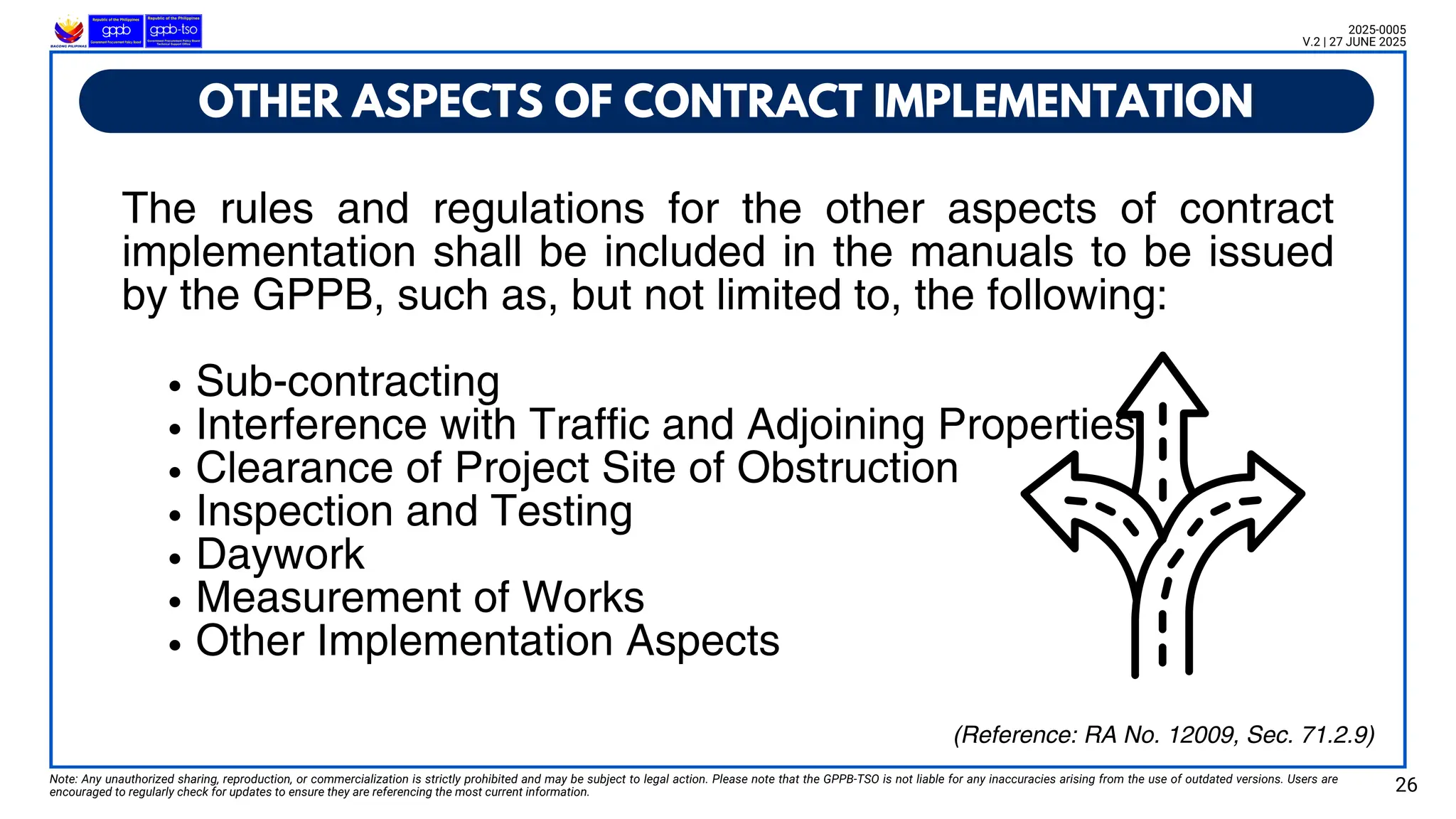 The rules and regulations for the other aspects of contract
implementation shall be included in the manuals to be issued
by the GPPB, such as, but not limited to, the following:
Sub-contracting
Interference with Traffic and Adjoining Properties
Clearance of Project Site of Obstruction
Inspection and Testing
Daywork
Measurement of Works
Other Implementation Aspects
OTHER ASPECTS OF CONTRACT IMPLEMENTATION
Note: Any unauthorized sharing, reproduction, or commercialization is strictly prohibited and may be subject to legal action. Please note that the GPPB-TSO is not liable for any inaccuracies arising from the use of outdated versions. Users are
encouraged to regularly check for updates to ensure they are referencing the most current information. 26
2025-0005
V.2 | 27 JUNE 2025
(Reference: RA No. 12009, Sec. 71.2.9)
 