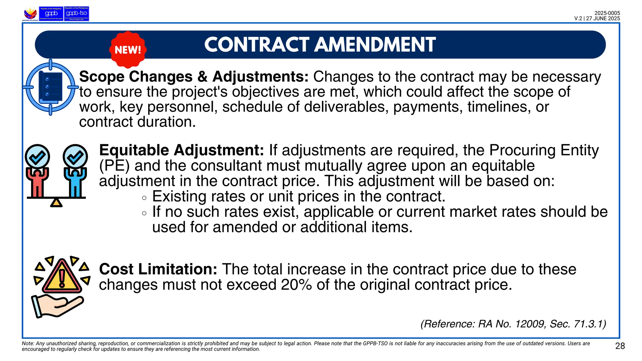 Scope Changes & Adjustments: Changes to the contract may be necessary to ensure the project's objectives are met,
which could affect the scope of work, key personnel, schedule of deliverables, payments, timelines, or contract duration.
CONTRACT AMENDMENT
Note: Any unauthorized sharing, reproduction, or commercialization is strictly prohibited and may be subject to legal action. Please note that the GPPB-TSO is not liable for any inaccuracies arising from the use of outdated versions. Users are
encouraged to regularly check for updates to ensure they are referencing the most current information. 28
2025-0005
V.2 | 27 JUNE 2025
(Reference: RA No. 12009, Sec. 71.3.1)
Scope Changes & Adjustments: Changes to the contract may be necessary
to ensure the project's objectives are met, which could affect the scope of
work, key personnel, schedule of deliverables, payments, timelines, or
contract duration.
Equitable Adjustment: If adjustments are required, the Procuring Entity
(PE) and the consultant must mutually agree upon an equitable
adjustment in the contract price. This adjustment will be based on:
Existing rates or unit prices in the contract.
If no such rates exist, applicable or current market rates should be
used for amended or additional items.
Cost Limitation: The total increase in the contract price due to these
changes must not exceed 20% of the original contract price.
 