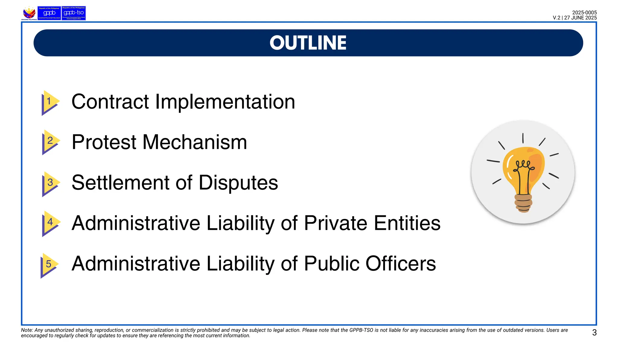 Contract Implementation
Protest Mechanism
Settlement of Disputes
Administrative Liability of Private Entities
Administrative Liability of Public Officers
OUTLINE
Note: Any unauthorized sharing, reproduction, or commercialization is strictly prohibited and may be subject to legal action. Please note that the GPPB-TSO is not liable for any inaccuracies arising from the use of outdated versions. Users are
encouraged to regularly check for updates to ensure they are referencing the most current information. 3
2025-0005
V.2 | 27 JUNE 2025
 