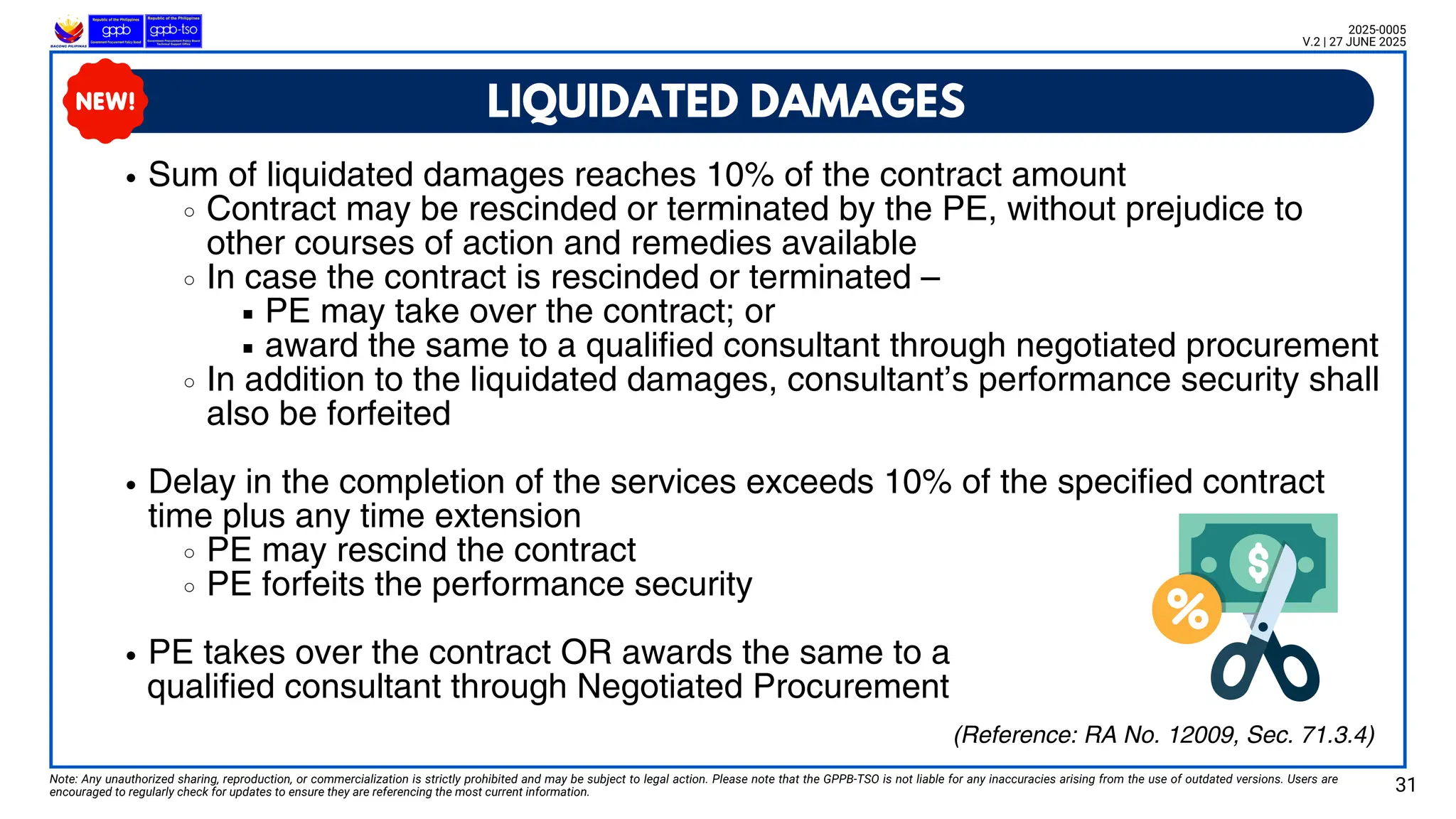 LIQUIDATED DAMAGES
Note: Any unauthorized sharing, reproduction, or commercialization is strictly prohibited and may be subject to legal action. Please note that the GPPB-TSO is not liable for any inaccuracies arising from the use of outdated versions. Users are
encouraged to regularly check for updates to ensure they are referencing the most current information. 31
2025-0005
V.2 | 27 JUNE 2025
Sum of liquidated damages reaches 10% of the contract amount
Contract may be rescinded or terminated by the PE, without prejudice to
other courses of action and remedies available
In case the contract is rescinded or terminated –
PE may take over the contract; or
award the same to a qualified consultant through negotiated procurement
In addition to the liquidated damages, consultant’s performance security shall
also be forfeited
Delay in the completion of the services exceeds 10% of the specified contract
time plus any time extension
PE may rescind the contract
PE forfeits the performance security
PE takes over the contract OR awards the same to a
qualified consultant through Negotiated Procurement
(Reference: RA No. 12009, Sec. 71.3.4)
 
