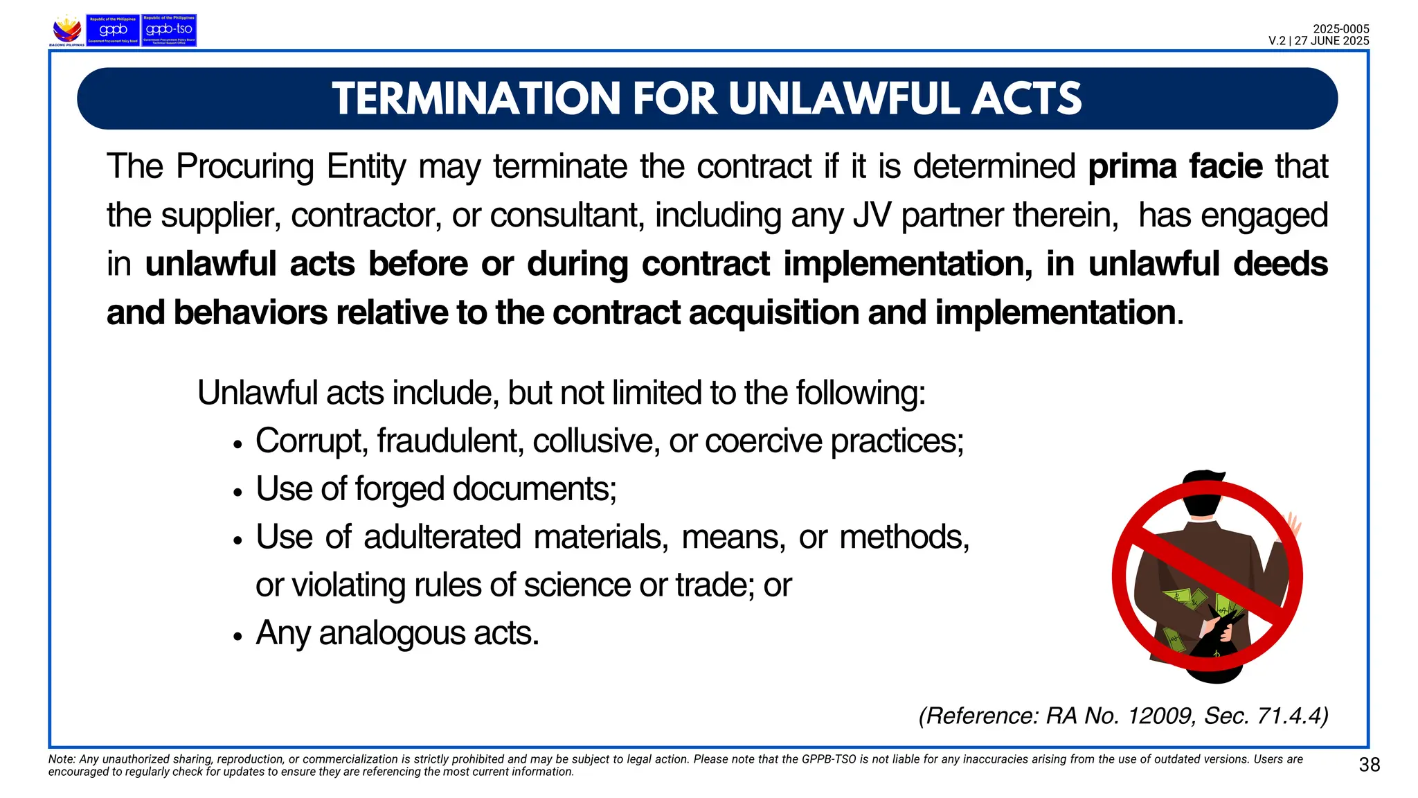 t
Unlawful acts include, but not limited to the following:
Corrupt, fraudulent, collusive, or coercive practices;
Use of forged documents;
Use of adulterated materials, means, or methods,
or violating rules of science or trade; or
Any analogous acts.
TERMINATION FOR UNLAWFUL ACTS
Note: Any unauthorized sharing, reproduction, or commercialization is strictly prohibited and may be subject to legal action. Please note that the GPPB-TSO is not liable for any inaccuracies arising from the use of outdated versions. Users are
encouraged to regularly check for updates to ensure they are referencing the most current information. 38
2025-0005
V.2 | 27 JUNE 2025
(Reference: RA No. 12009, Sec. 71.4.4)
The Procuring Entity may terminate the contract if it is determined prima facie that
the supplier, contractor, or consultant, including any JV partner therein, has engaged
in unlawful acts before or during contract implementation, in unlawful deeds
and behaviors relative to the contract acquisition and implementation.
 