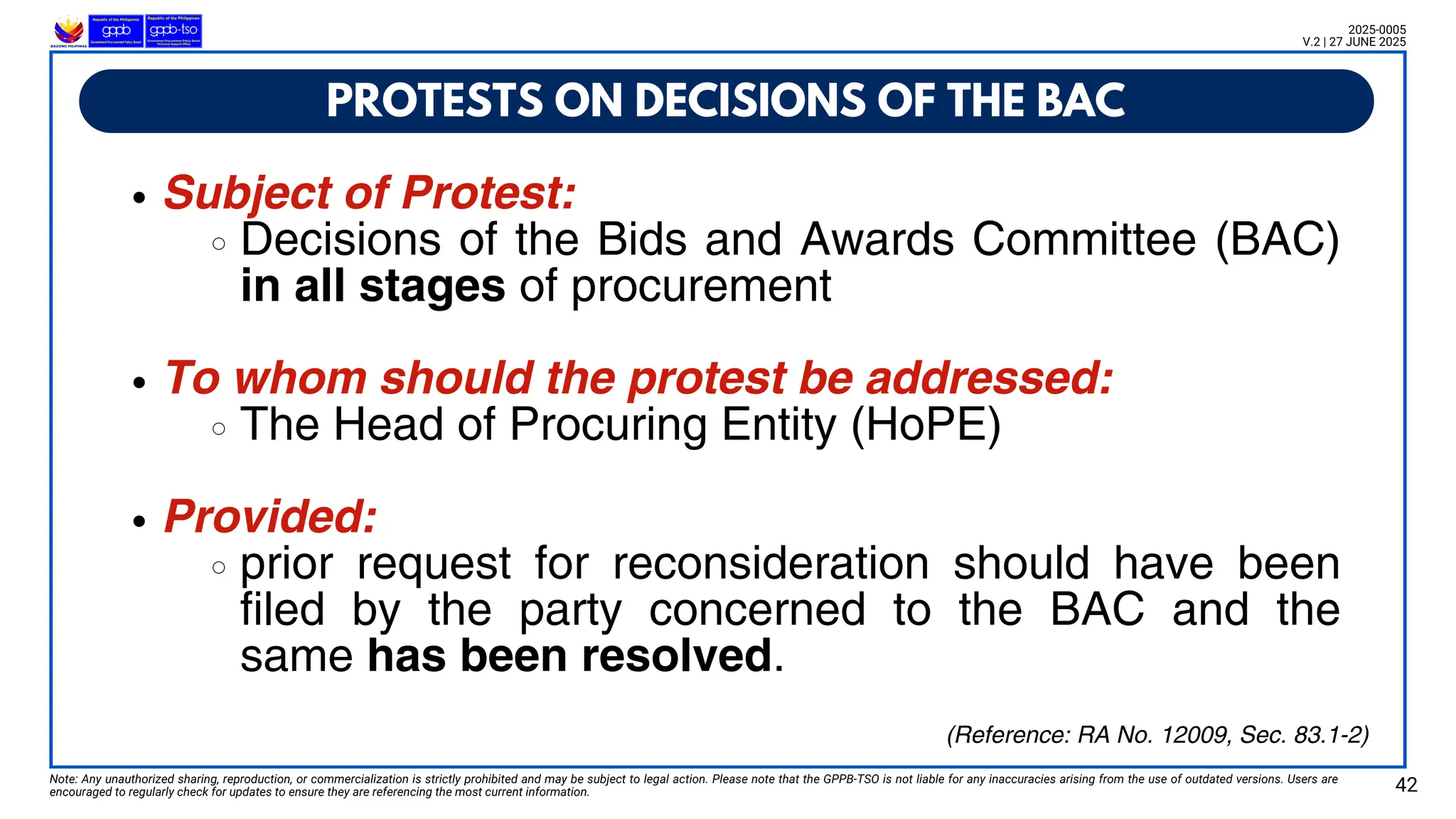 PROTESTS ON DECISIONS OF THE BAC
Note: Any unauthorized sharing, reproduction, or commercialization is strictly prohibited and may be subject to legal action. Please note that the GPPB-TSO is not liable for any inaccuracies arising from the use of outdated versions. Users are
encouraged to regularly check for updates to ensure they are referencing the most current information. 42
2025-0005
V.2 | 27 JUNE 2025
Subject of Protest:
Decisions of the Bids and Awards Committee (BAC)
in all stages of procurement
To whom should the protest be addressed:
The Head of Procuring Entity (HoPE)
Provided:
prior request for reconsideration should have been
filed by the party concerned to the BAC and the
same has been resolved.
(Reference: RA No. 12009, Sec. 83.1-2)
 