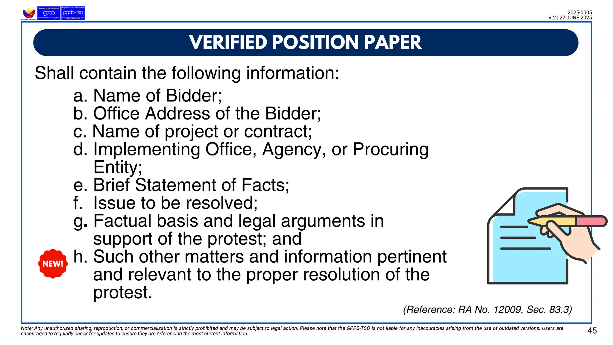VERIFIED POSITION PAPER
Note: Any unauthorized sharing, reproduction, or commercialization is strictly prohibited and may be subject to legal action. Please note that the GPPB-TSO is not liable for any inaccuracies arising from the use of outdated versions. Users are
encouraged to regularly check for updates to ensure they are referencing the most current information. 45
2025-0005
V.2 | 27 JUNE 2025
(Reference: RA No. 12009, Sec. 83.3)
a. Name of Bidder;
b. Office Address of the Bidder;
c. Name of project or contract;
d. Implementing Office, Agency, or Procuring
Entity;
e. Brief Statement of Facts;
f. Issue to be resolved;
g. Factual basis and legal arguments in
support of the protest; and
h. Such other matters and information pertinent
and relevant to the proper resolution of the
protest.
Shall contain the following information:
 