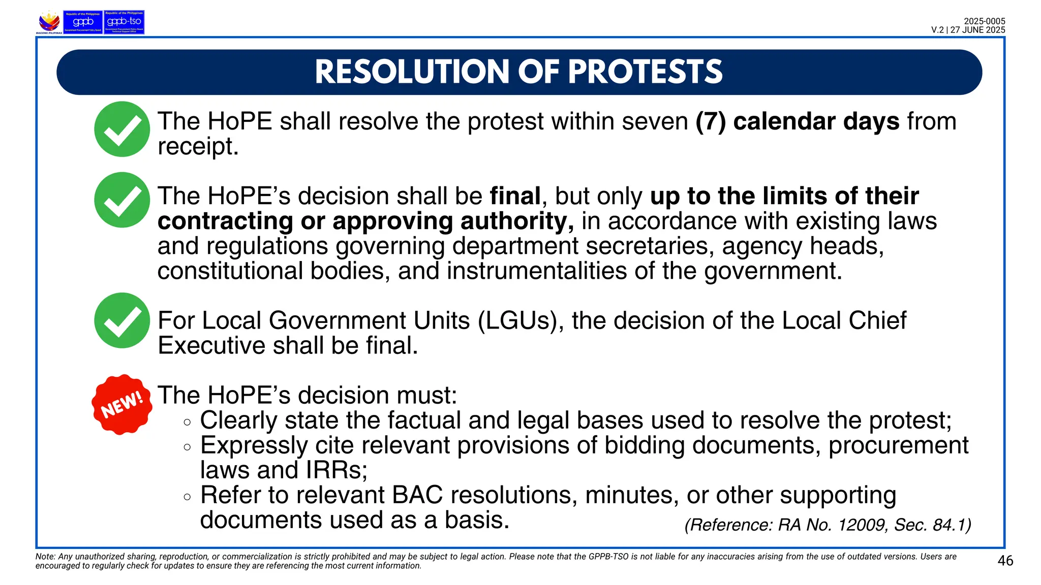 Note: Any unauthorized sharing, reproduction, or commercialization is strictly prohibited and may be subject to legal action. Please note that the GPPB-TSO is not liable for any inaccuracies arising from the use of outdated versions. Users are
encouraged to regularly check for updates to ensure they are referencing the most current information.
(Reference: RA No. 12009, Sec. 84.1)
The HoPE shall resolve the protest within seven (7) calendar days from
receipt.
The HoPE’s decision shall be final, but only up to the limits of their
contracting or approving authority, in accordance with existing laws
and regulations governing department secretaries, agency heads,
constitutional bodies, and instrumentalities of the government.
For Local Government Units (LGUs), the decision of the Local Chief
Executive shall be final.
The HoPE’s decision must:
Clearly state the factual and legal bases used to resolve the protest;
Expressly cite relevant provisions of bidding documents, procurement
laws and IRRs;
Refer to relevant BAC resolutions, minutes, or other supporting
documents used as a basis.
RESOLUTION OF PROTESTS
46
2025-0005
V.2 | 27 JUNE 2025
 