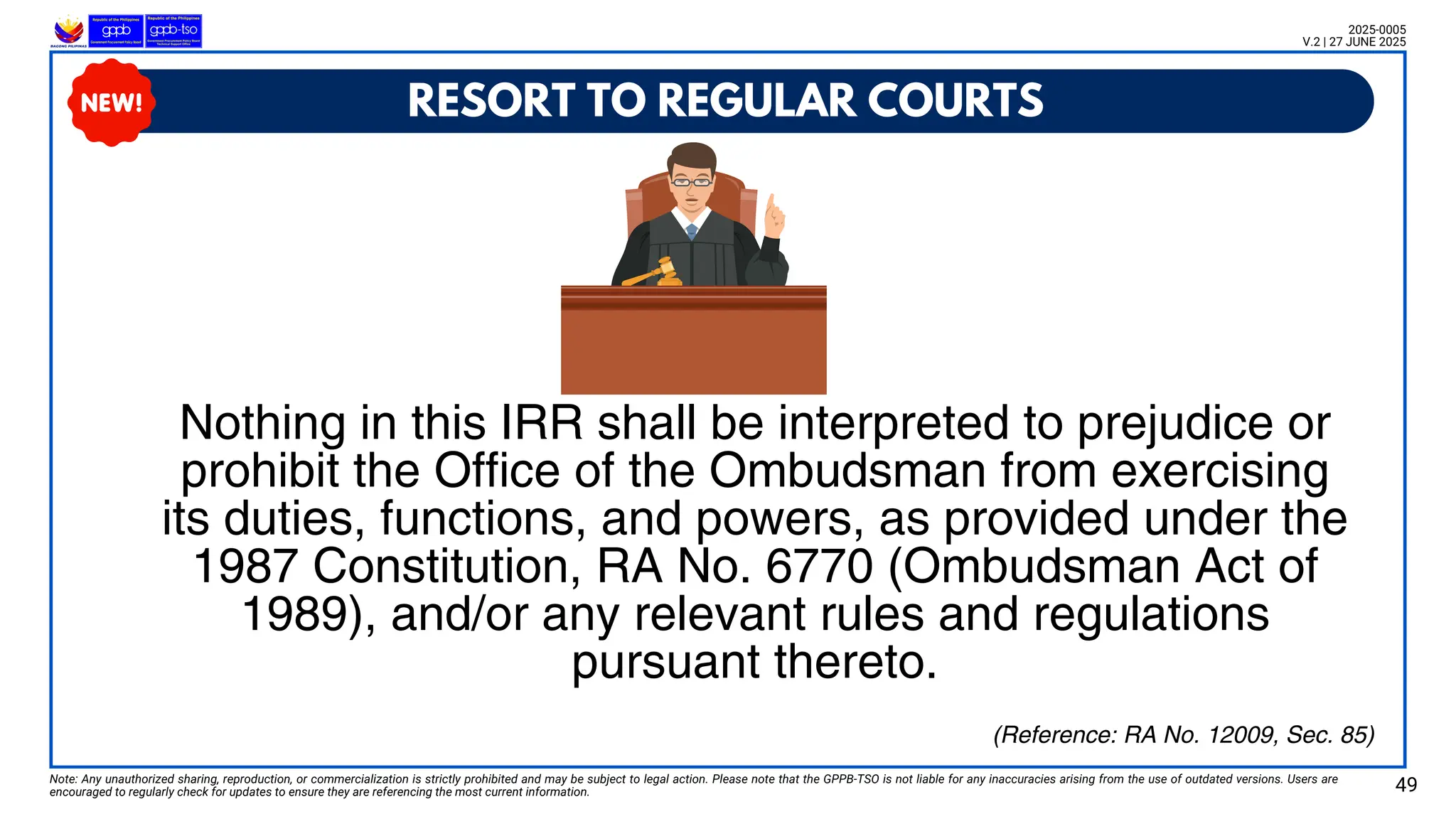 RESORT TO REGULAR COURTS
Nothing in this IRR shall be interpreted to prejudice or
prohibit the Office of the Ombudsman from exercising
its duties, functions, and powers, as provided under the
1987 Constitution, RA No. 6770 (Ombudsman Act of
1989), and/or any relevant rules and regulations
pursuant thereto.
Note: Any unauthorized sharing, reproduction, or commercialization is strictly prohibited and may be subject to legal action. Please note that the GPPB-TSO is not liable for any inaccuracies arising from the use of outdated versions. Users are
encouraged to regularly check for updates to ensure they are referencing the most current information. 49
2025-0005
V.2 | 27 JUNE 2025
(Reference: RA No. 12009, Sec. 85)
 