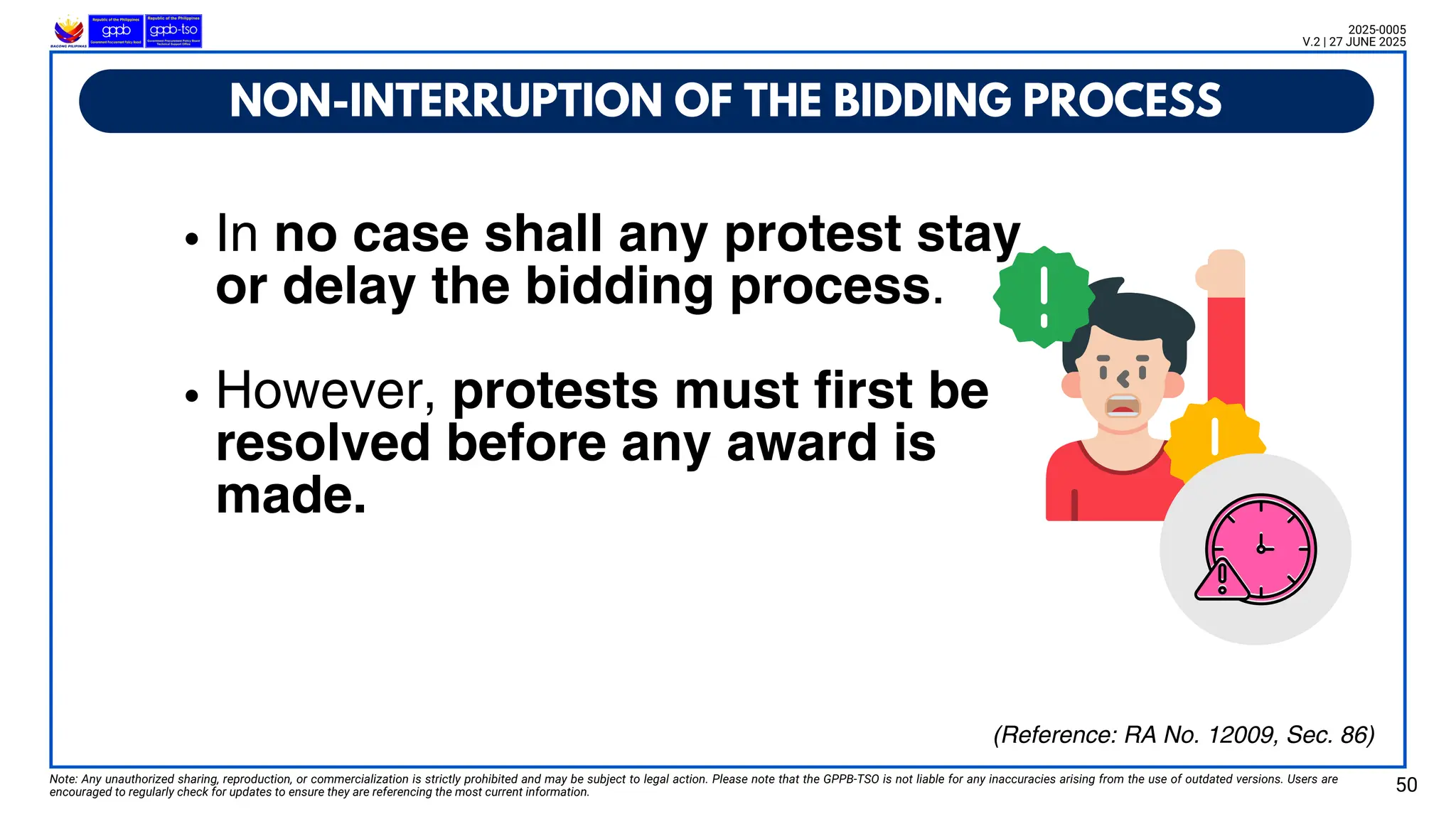 In no case shall any protest stay
or delay the bidding process.
However, protests must first be
resolved before any award is
made.
NON-INTERRUPTION OF THE BIDDING PROCESS
Note: Any unauthorized sharing, reproduction, or commercialization is strictly prohibited and may be subject to legal action. Please note that the GPPB-TSO is not liable for any inaccuracies arising from the use of outdated versions. Users are
encouraged to regularly check for updates to ensure they are referencing the most current information. 50
2025-0005
V.2 | 27 JUNE 2025
(Reference: RA No. 12009, Sec. 86)
 